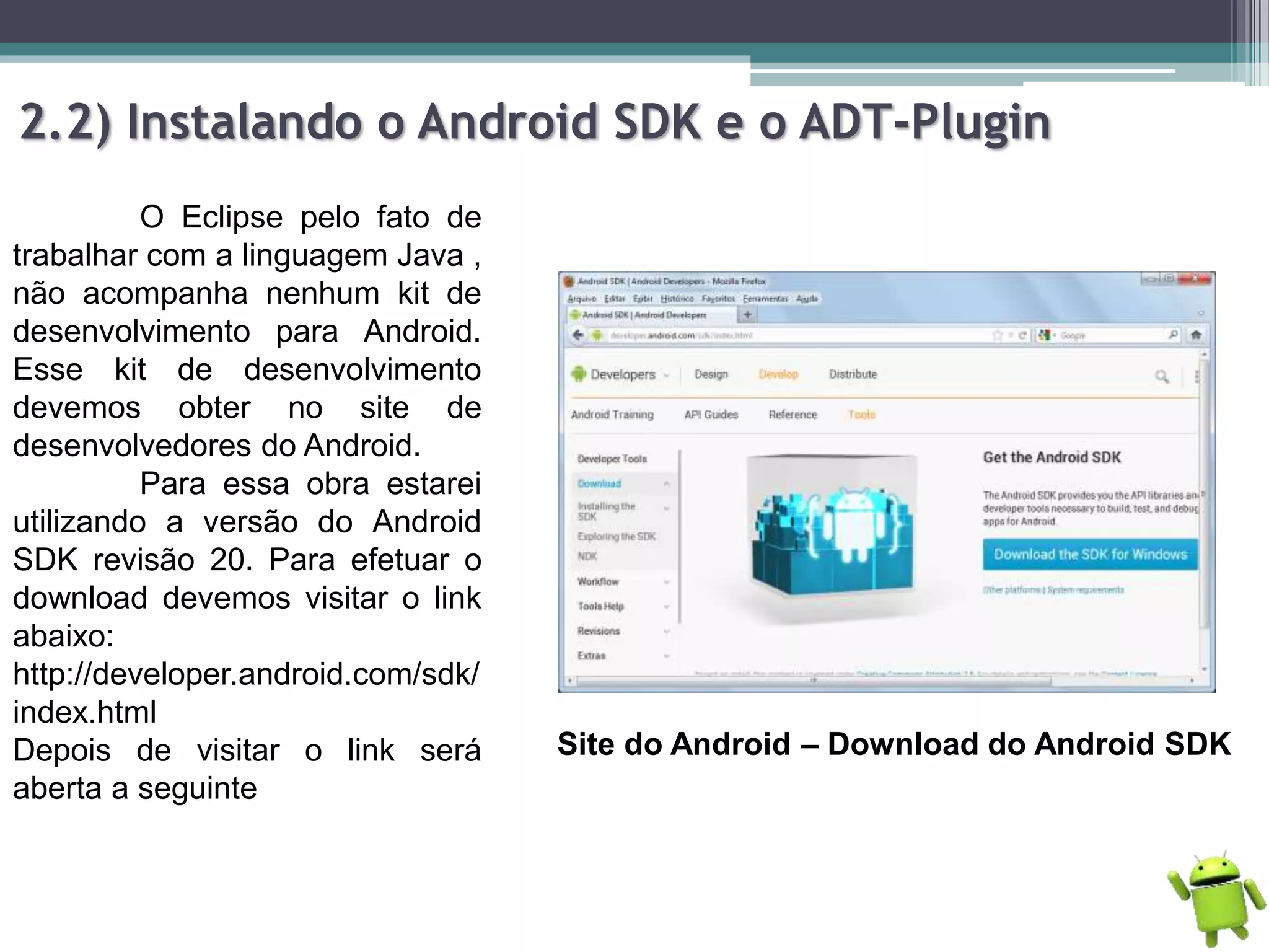 2.2) Instalando o Android SDK e o ADT-Plugin
O Eclipse pelo fato de
trabalhar com a linguagem Java ,
não acompanha nenhum kit de
desenvolvimento para Android.
Esse kit de desenvolvimento
devemos obter no site de
desenvolvedores do Android.
Para essa obra estarei
utilizando a versão do Android
SDK revisão 20. Para efetuar o
download devemos visitar o link
abaixo:
http://developer.android.com/sdk/
index.html
Depois de visitar o link será
aberta a seguinte
Site do Android – Download do Android SDK
 