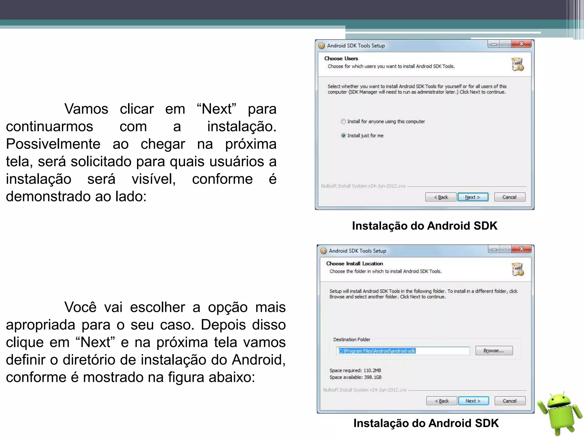 Vamos clicar em “Next” para
continuarmos com a instalação.
Possivelmente ao chegar na próxima
tela, será solicitado para quais usuários a
instalação será visível, conforme é
demonstrado ao lado:
Instalação do Android SDK
Você vai escolher a opção mais
apropriada para o seu caso. Depois disso
clique em “Next” e na próxima tela vamos
definir o diretório de instalação do Android,
conforme é mostrado na figura abaixo:
Instalação do Android SDK
 