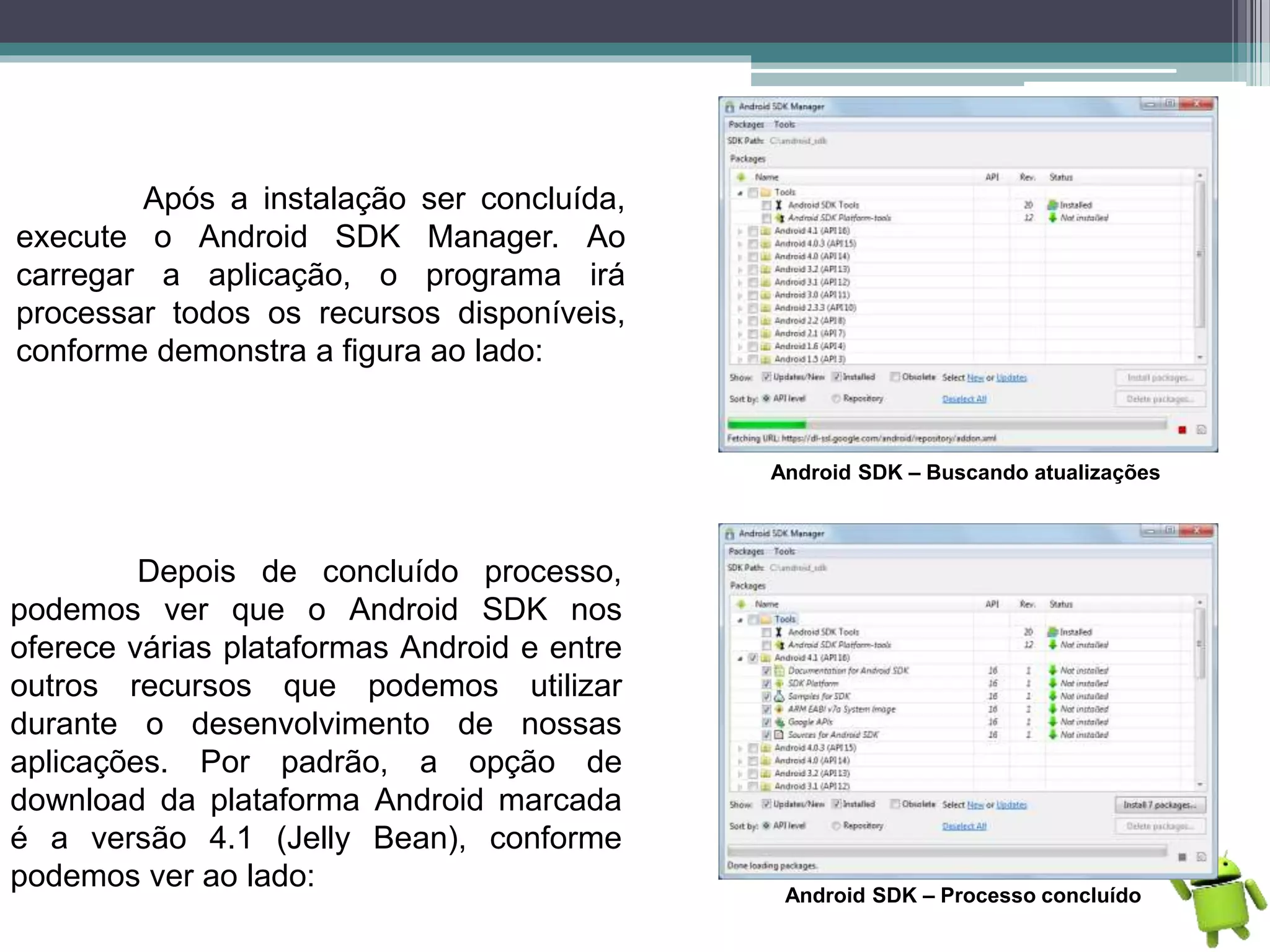 Após a instalação ser concluída,
execute o Android SDK Manager. Ao
carregar a aplicação, o programa irá
processar todos os recursos disponíveis,
conforme demonstra a figura ao lado:
Android SDK – Buscando atualizações
Depois de concluído processo,
podemos ver que o Android SDK nos
oferece várias plataformas Android e entre
outros recursos que podemos utilizar
durante o desenvolvimento de nossas
aplicações. Por padrão, a opção de
download da plataforma Android marcada
é a versão 4.1 (Jelly Bean), conforme
podemos ver ao lado:
Android SDK – Processo concluído
 