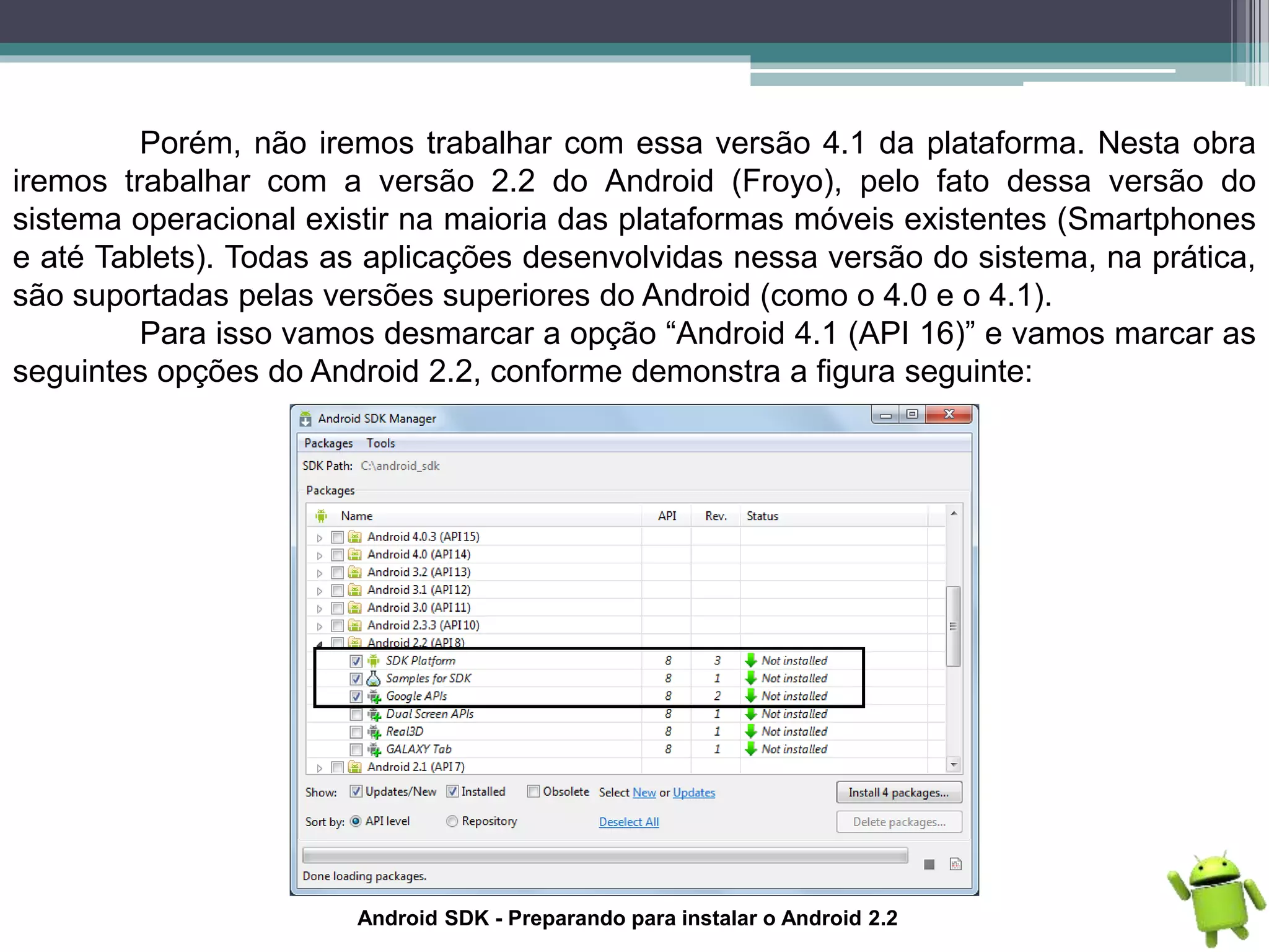 Porém, não iremos trabalhar com essa versão 4.1 da plataforma. Nesta obra
iremos trabalhar com a versão 2.2 do Android (Froyo), pelo fato dessa versão do
sistema operacional existir na maioria das plataformas móveis existentes (Smartphones
e até Tablets). Todas as aplicações desenvolvidas nessa versão do sistema, na prática,
são suportadas pelas versões superiores do Android (como o 4.0 e o 4.1).
Para isso vamos desmarcar a opção “Android 4.1 (API 16)” e vamos marcar as
seguintes opções do Android 2.2, conforme demonstra a figura seguinte:
Android SDK - Preparando para instalar o Android 2.2
 