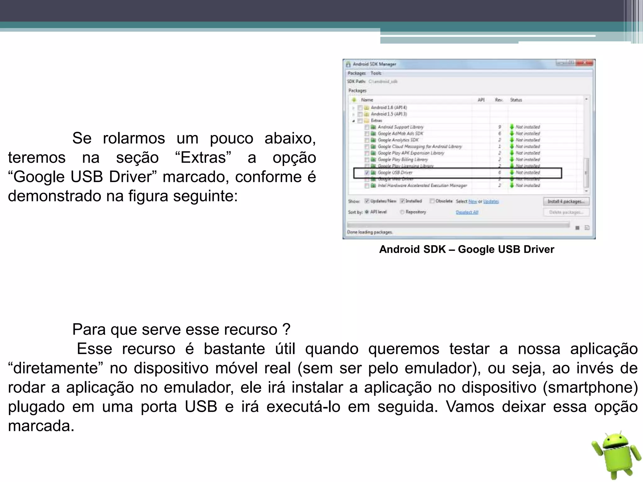 Se rolarmos um pouco abaixo,
teremos na seção “Extras” a opção
“Google USB Driver” marcado, conforme é
demonstrado na figura seguinte:
Android SDK – Google USB Driver
Para que serve esse recurso ?
Esse recurso é bastante útil quando queremos testar a nossa aplicação
“diretamente” no dispositivo móvel real (sem ser pelo emulador), ou seja, ao invés de
rodar a aplicação no emulador, ele irá instalar a aplicação no dispositivo (smartphone)
plugado em uma porta USB e irá executá-lo em seguida. Vamos deixar essa opção
marcada.
 