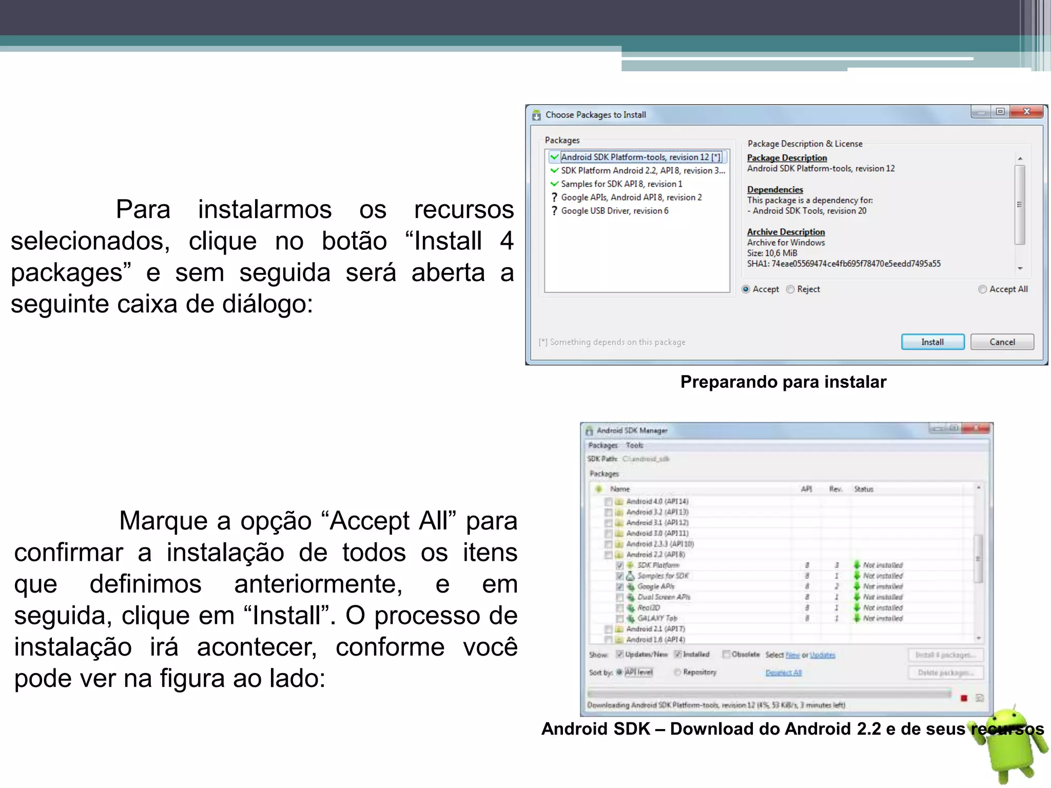 Para instalarmos os recursos
selecionados, clique no botão “Install 4
packages” e sem seguida será aberta a
seguinte caixa de diálogo:
Preparando para instalar
Marque a opção “Accept All” para
confirmar a instalação de todos os itens
que definimos anteriormente, e em
seguida, clique em “Install”. O processo de
instalação irá acontecer, conforme você
pode ver na figura ao lado:
Android SDK – Download do Android 2.2 e de seus recursos
 