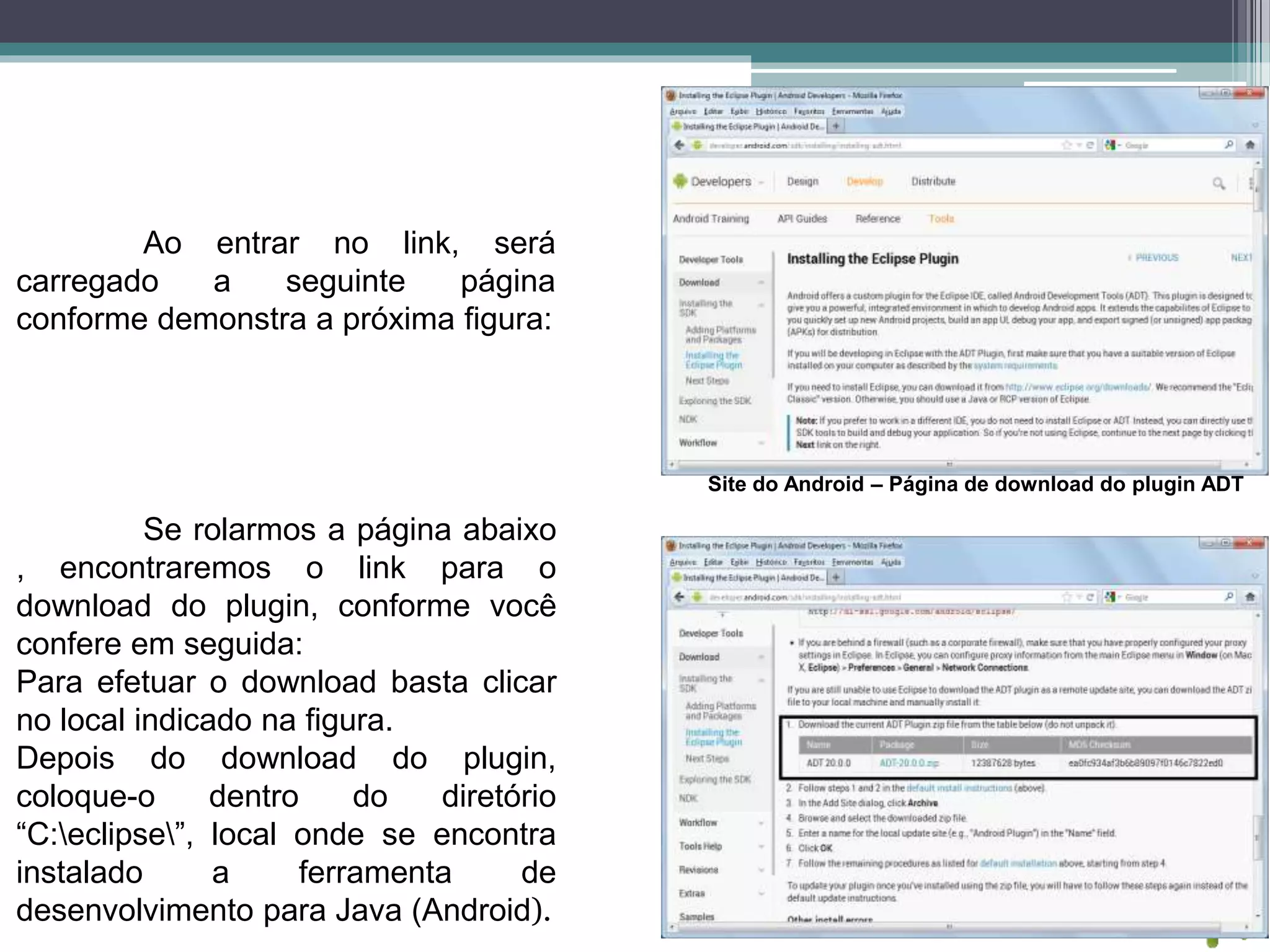 Ao entrar no link, será
carregado a seguinte página
conforme demonstra a próxima figura:
Site do Android – Página de download do plugin ADT
Se rolarmos a página abaixo
, encontraremos o link para o
download do plugin, conforme você
confere em seguida:
Para efetuar o download basta clicar
no local indicado na figura.
Depois do download do plugin,
coloque-o dentro do diretório
“C:eclipse”, local onde se encontra
instalado a ferramenta de
desenvolvimento para Java (Android).
 
