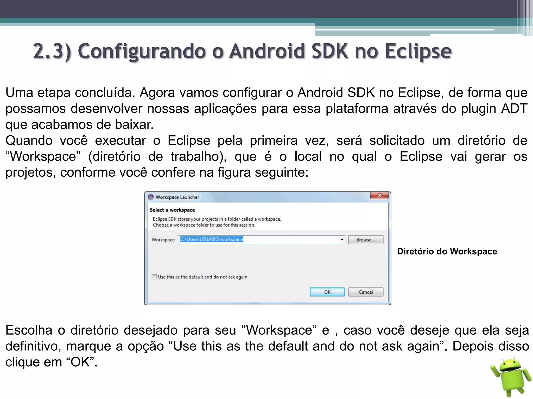 2.3) Configurando o Android SDK no Eclipse
Uma etapa concluída. Agora vamos configurar o Android SDK no Eclipse, de forma que
possamos desenvolver nossas aplicações para essa plataforma através do plugin ADT
que acabamos de baixar.
Quando você executar o Eclipse pela primeira vez, será solicitado um diretório de
“Workspace” (diretório de trabalho), que é o local no qual o Eclipse vai gerar os
projetos, conforme você confere na figura seguinte:
Diretório do Workspace
Escolha o diretório desejado para seu “Workspace” e , caso você deseje que ela seja
definitivo, marque a opção “Use this as the default and do not ask again”. Depois disso
clique em “OK”.
 
