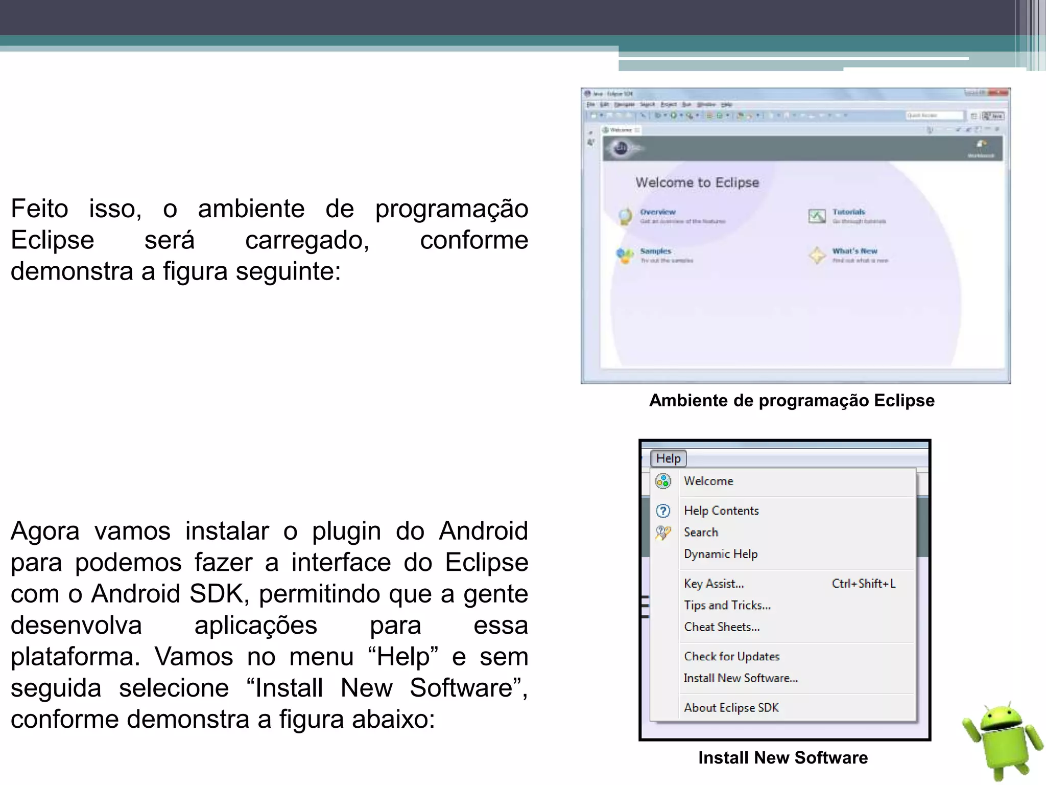 Feito isso, o ambiente de programação
Eclipse será carregado, conforme
demonstra a figura seguinte:
Ambiente de programação Eclipse
Agora vamos instalar o plugin do Android
para podemos fazer a interface do Eclipse
com o Android SDK, permitindo que a gente
desenvolva aplicações para essa
plataforma. Vamos no menu “Help” e sem
seguida selecione “Install New Software”,
conforme demonstra a figura abaixo:
Install New Software
 