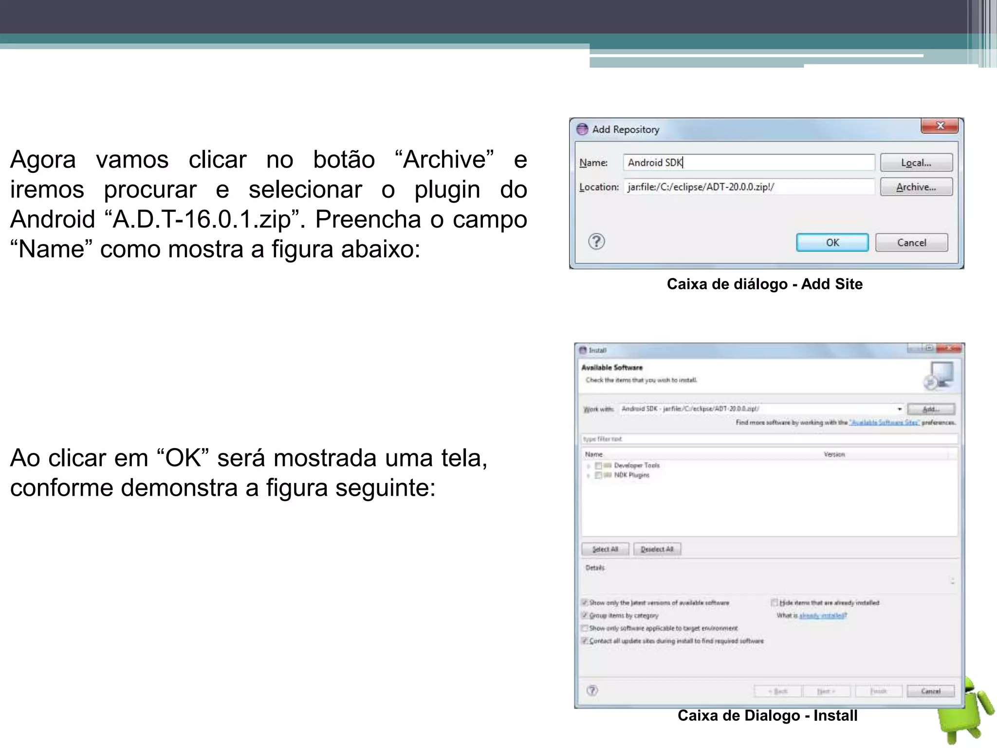 Agora vamos clicar no botão “Archive” e
iremos procurar e selecionar o plugin do
Android “A.D.T-16.0.1.zip”. Preencha o campo
“Name” como mostra a figura abaixo:
Caixa de diálogo - Add Site
Ao clicar em “OK” será mostrada uma tela,
conforme demonstra a figura seguinte:
Caixa de Dialogo - Install
 