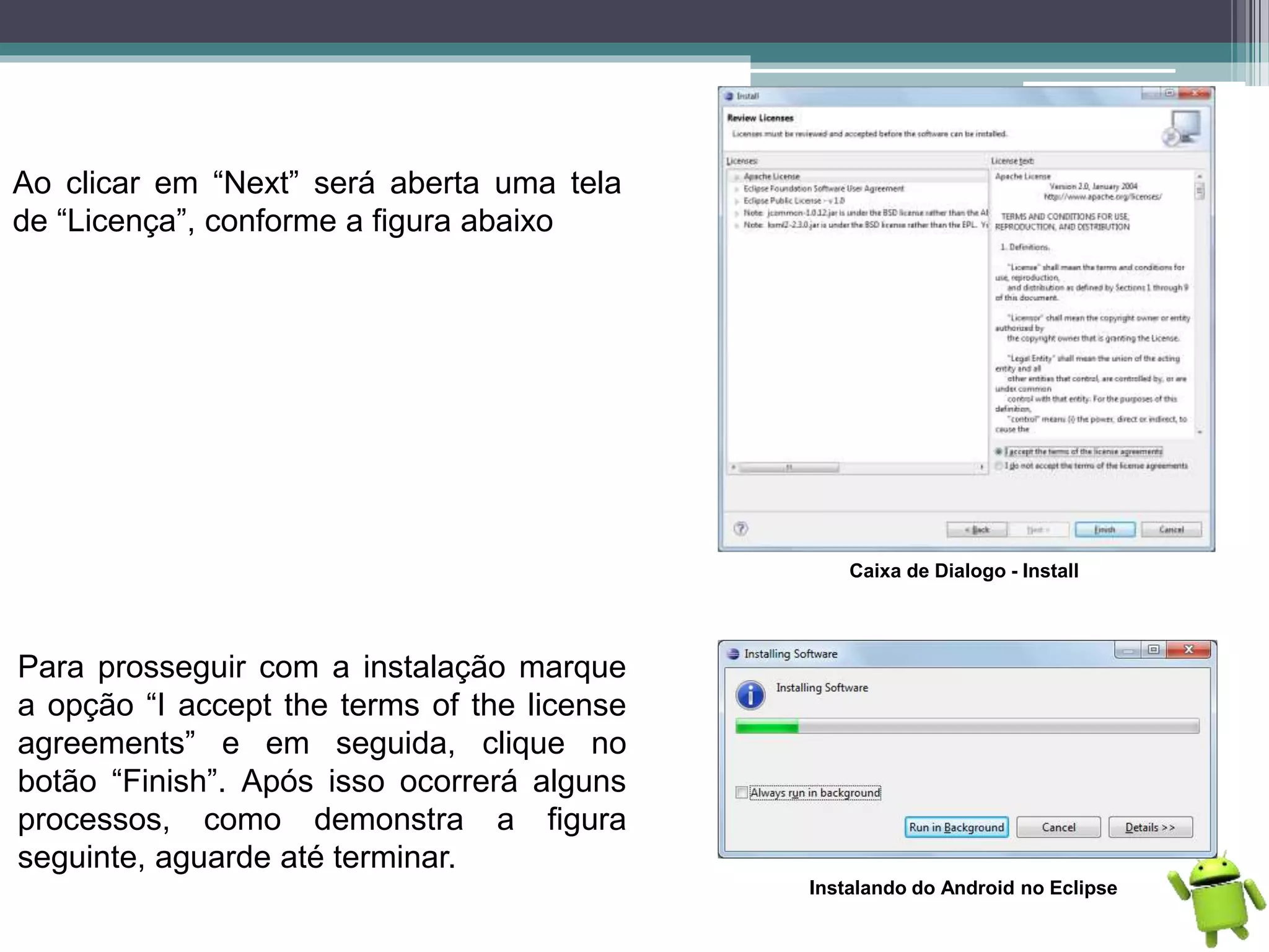Ao clicar em “Next” será aberta uma tela
de “Licença”, conforme a figura abaixo
Caixa de Dialogo - Install
Para prosseguir com a instalação marque
a opção “I accept the terms of the license
agreements” e em seguida, clique no
botão “Finish”. Após isso ocorrerá alguns
processos, como demonstra a figura
seguinte, aguarde até terminar.
Instalando do Android no Eclipse
 