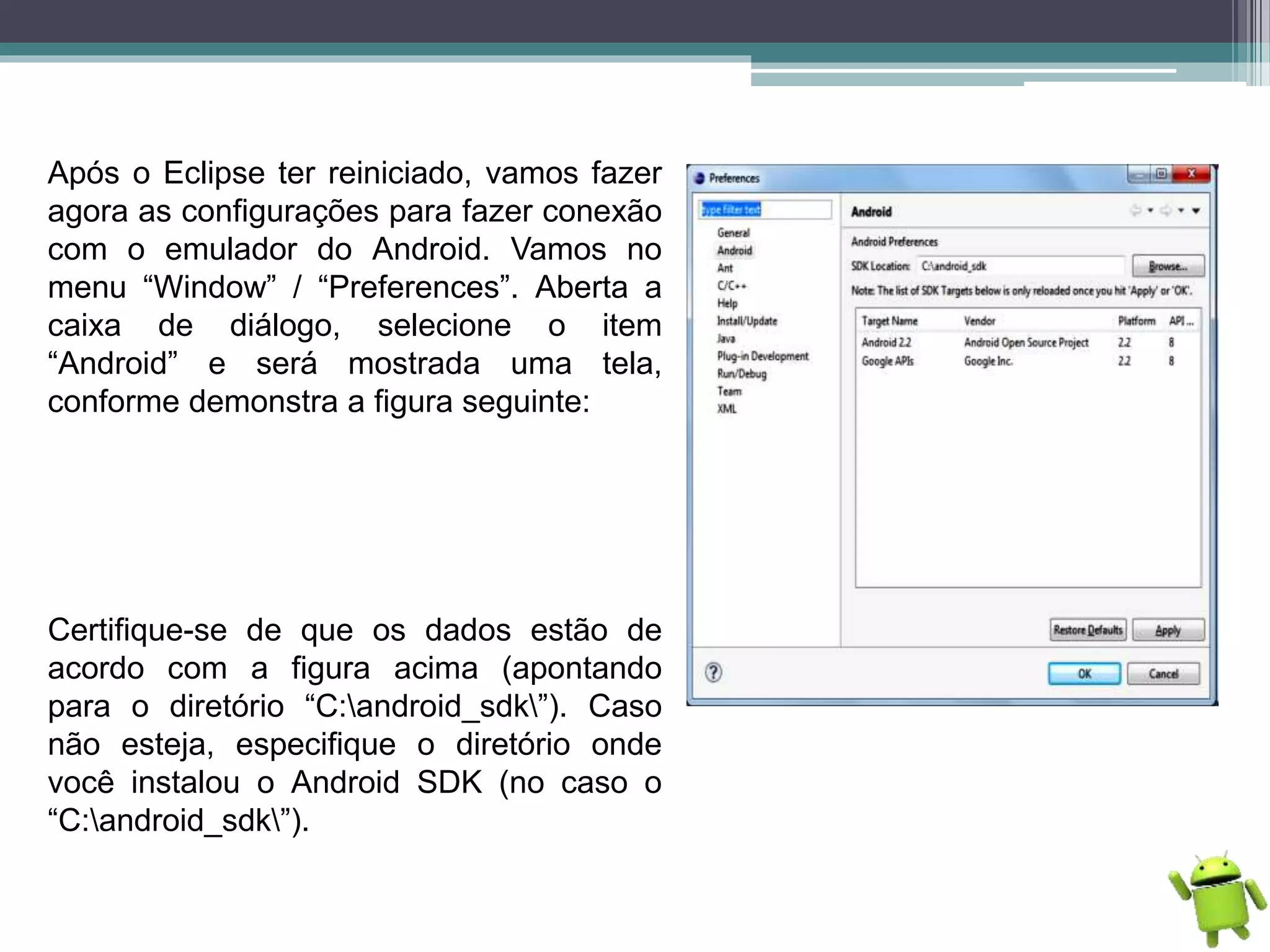 Após o Eclipse ter reiniciado, vamos fazer
agora as configurações para fazer conexão
com o emulador do Android. Vamos no
menu “Window” / “Preferences”. Aberta a
caixa de diálogo, selecione o item
“Android” e será mostrada uma tela,
conforme demonstra a figura seguinte:
Certifique-se de que os dados estão de
acordo com a figura acima (apontando
para o diretório “C:android_sdk”). Caso
não esteja, especifique o diretório onde
você instalou o Android SDK (no caso o
“C:android_sdk”).
 