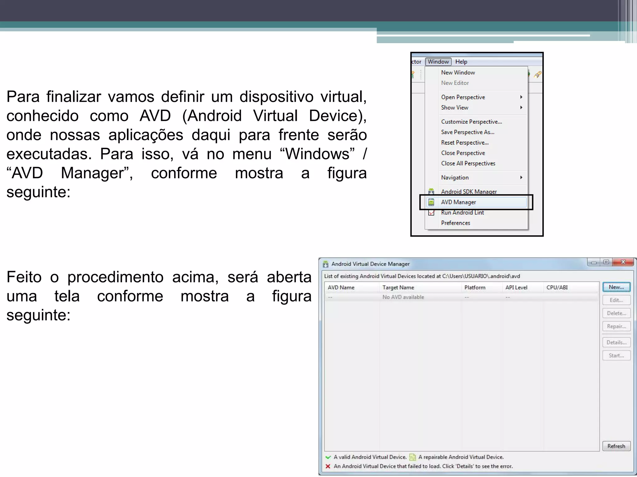 Para finalizar vamos definir um dispositivo virtual,
conhecido como AVD (Android Virtual Device),
onde nossas aplicações daqui para frente serão
executadas. Para isso, vá no menu “Windows” /
“AVD Manager”, conforme mostra a figura
seguinte:
Feito o procedimento acima, será aberta
uma tela conforme mostra a figura
seguinte:
 