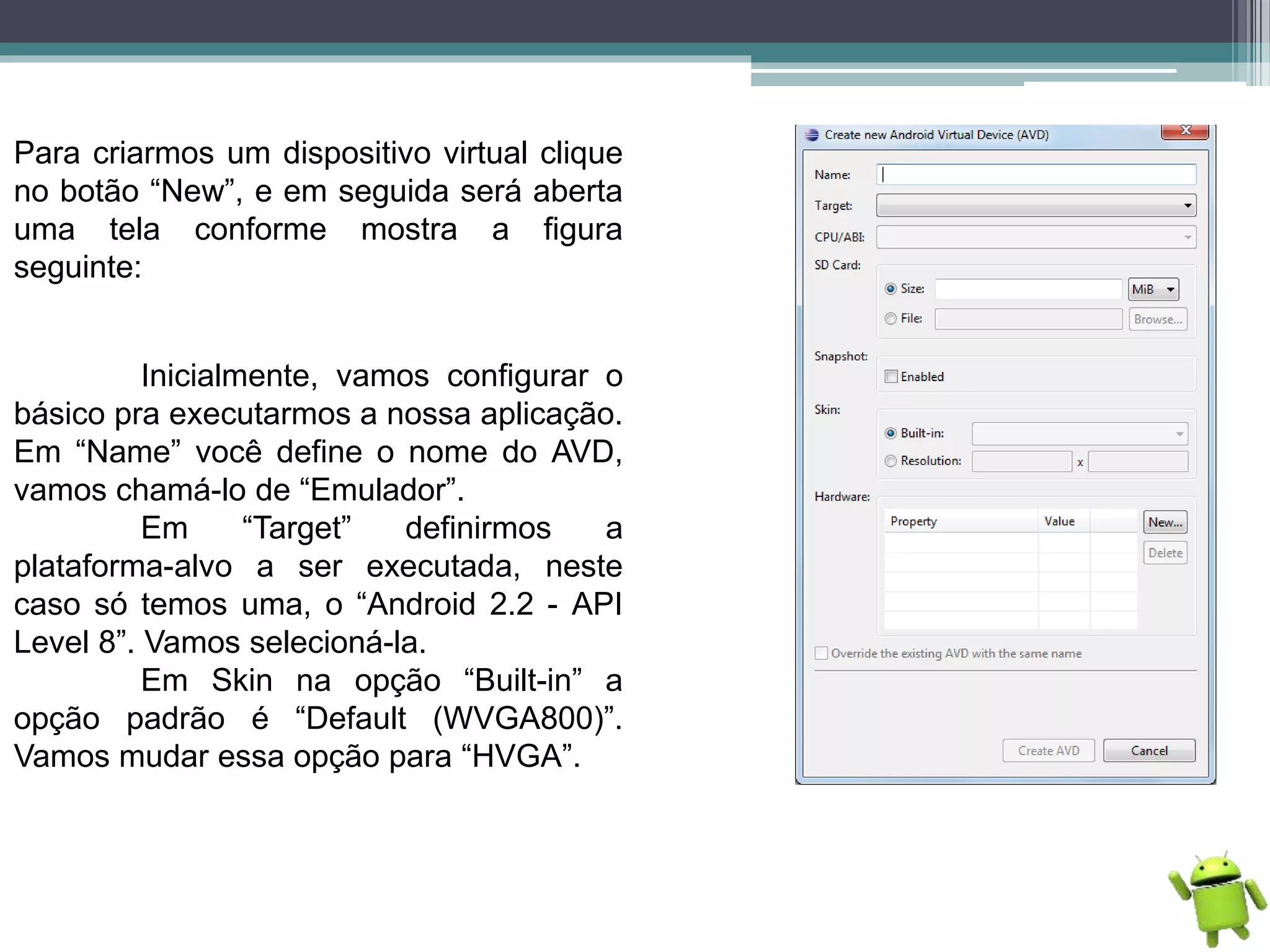 Para criarmos um dispositivo virtual clique
no botão “New”, e em seguida será aberta
uma tela conforme mostra a figura
seguinte:
Inicialmente, vamos configurar o
básico pra executarmos a nossa aplicação.
Em “Name” você define o nome do AVD,
vamos chamá-lo de “Emulador”.
Em “Target” definirmos a
plataforma-alvo a ser executada, neste
caso só temos uma, o “Android 2.2 - API
Level 8”. Vamos selecioná-la.
Em Skin na opção “Built-in” a
opção padrão é “Default (WVGA800)”.
Vamos mudar essa opção para “HVGA”.
 