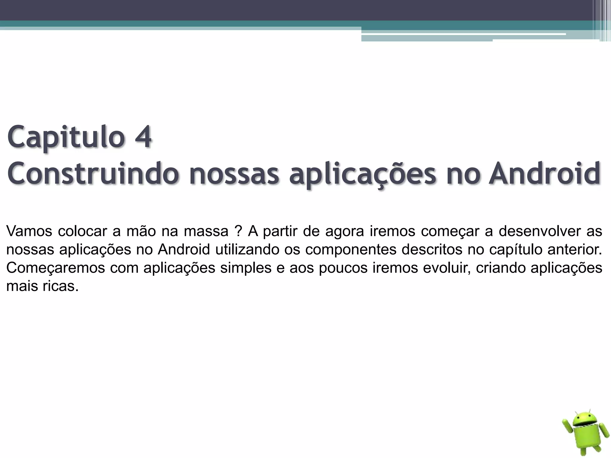 Capitulo 4
Construindo nossas aplicações no Android
Vamos colocar a mão na massa ? A partir de agora iremos começar a desenvolver as
nossas aplicações no Android utilizando os componentes descritos no capítulo anterior.
Começaremos com aplicações simples e aos poucos iremos evoluir, criando aplicações
mais ricas.
 