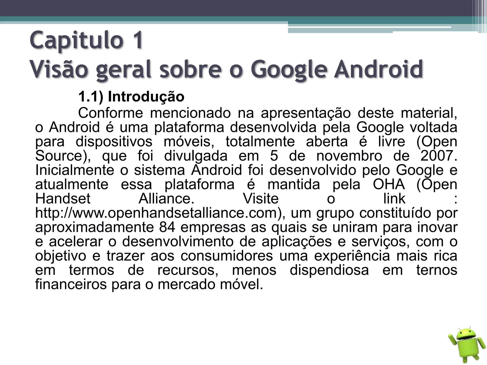 Capitulo 1
Visão geral sobre o Google Android
1.1) Introdução
Conforme mencionado na apresentação deste material,
o Android é uma plataforma desenvolvida pela Google voltada
para dispositivos móveis, totalmente aberta é livre (Open
Source), que foi divulgada em 5 de novembro de 2007.
Inicialmente o sistema Android foi desenvolvido pelo Google e
atualmente essa plataforma é mantida pela OHA (Open
Handset Alliance. Visite o link :
http://www.openhandsetalliance.com), um grupo constituído por
aproximadamente 84 empresas as quais se uniram para inovar
e acelerar o desenvolvimento de aplicações e serviços, com o
objetivo e trazer aos consumidores uma experiência mais rica
em termos de recursos, menos dispendiosa em ternos
financeiros para o mercado móvel.
 