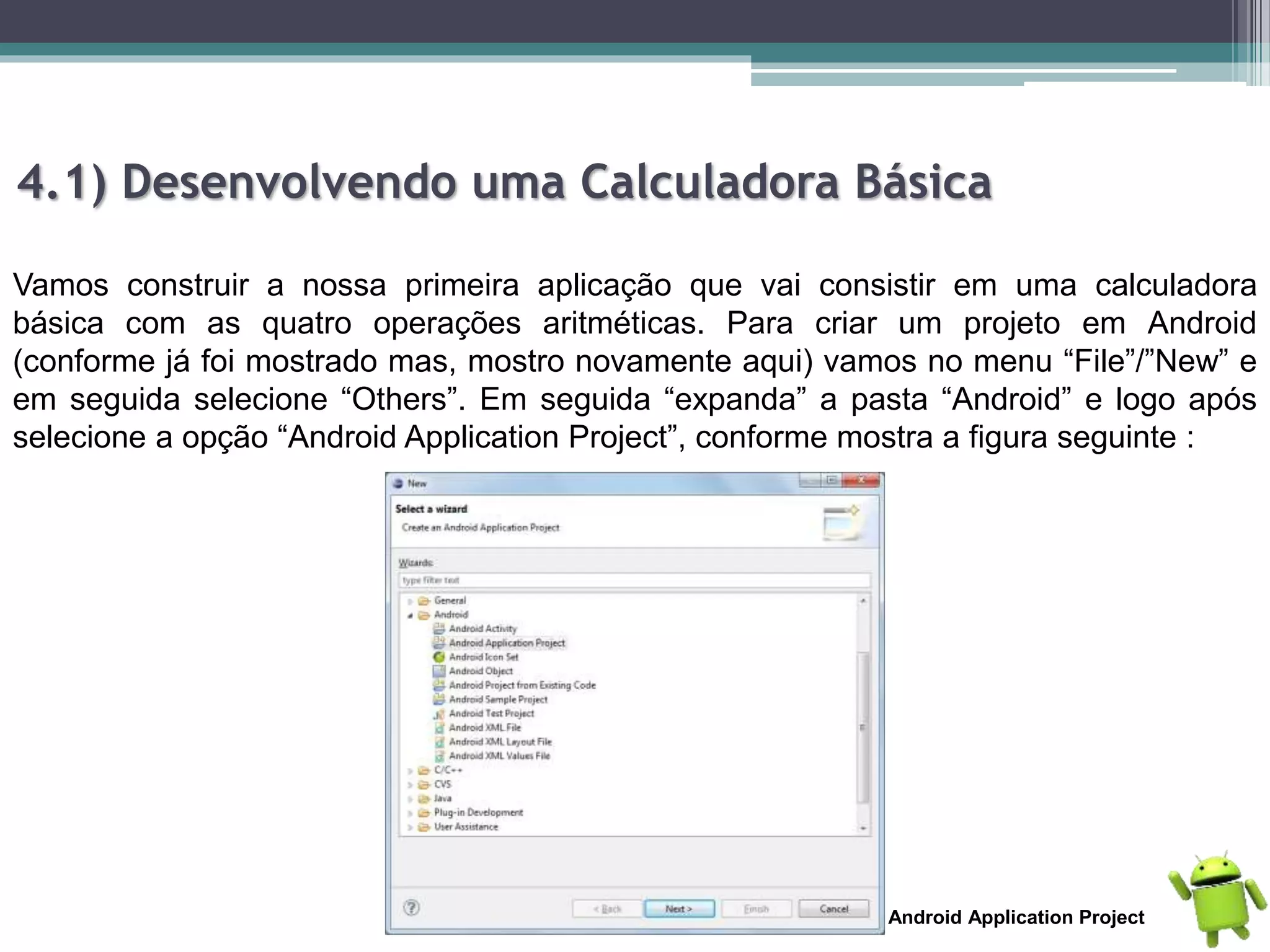 4.1) Desenvolvendo uma Calculadora Básica
Vamos construir a nossa primeira aplicação que vai consistir em uma calculadora
básica com as quatro operações aritméticas. Para criar um projeto em Android
(conforme já foi mostrado mas, mostro novamente aqui) vamos no menu “File”/”New” e
em seguida selecione “Others”. Em seguida “expanda” a pasta “Android” e logo após
selecione a opção “Android Application Project”, conforme mostra a figura seguinte :
Android Application Project
 