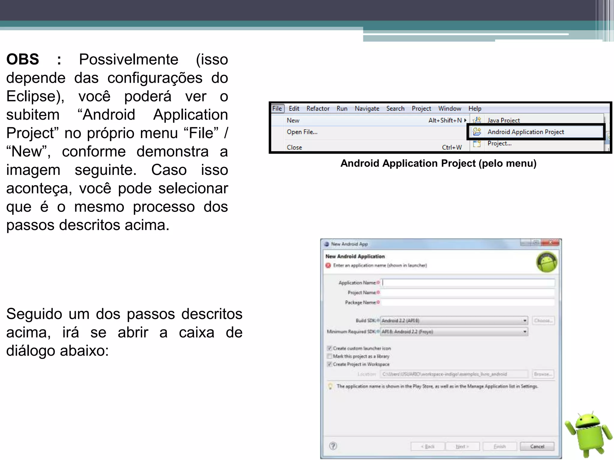 OBS : Possivelmente (isso
depende das configurações do
Eclipse), você poderá ver o
subitem “Android Application
Project” no próprio menu “File” /
“New”, conforme demonstra a
imagem seguinte. Caso isso
aconteça, você pode selecionar
que é o mesmo processo dos
passos descritos acima.
Android Application Project (pelo menu)
Seguido um dos passos descritos
acima, irá se abrir a caixa de
diálogo abaixo:
 