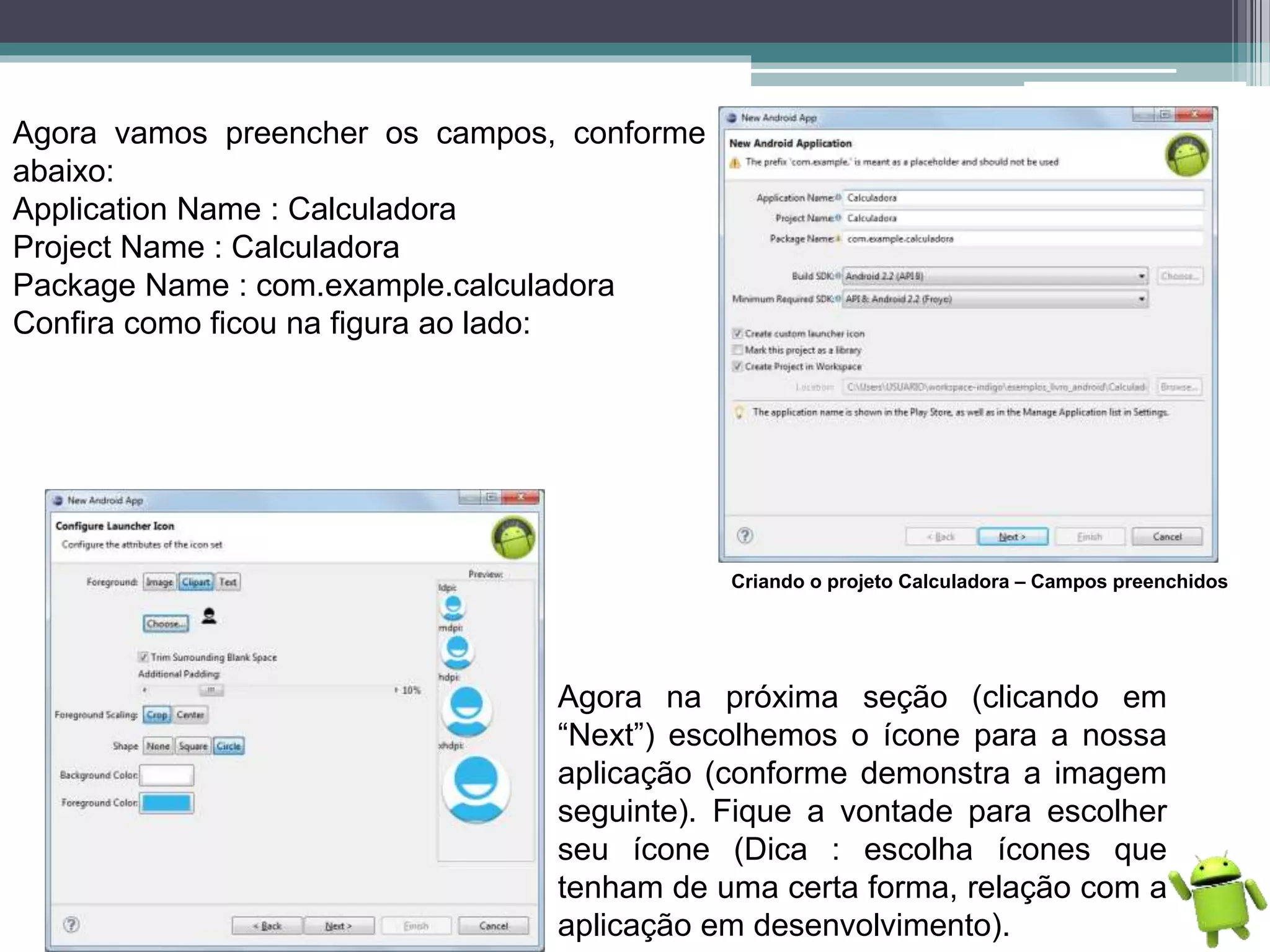 Agora vamos preencher os campos, conforme
abaixo:
Application Name : Calculadora
Project Name : Calculadora
Package Name : com.example.calculadora
Confira como ficou na figura ao lado:
Criando o projeto Calculadora – Campos preenchidos
Agora na próxima seção (clicando em
“Next”) escolhemos o ícone para a nossa
aplicação (conforme demonstra a imagem
seguinte). Fique a vontade para escolher
seu ícone (Dica : escolha ícones que
tenham de uma certa forma, relação com a
aplicação em desenvolvimento).
 