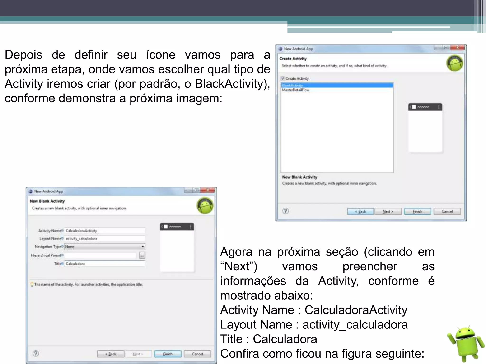 Depois de definir seu ícone vamos para a
próxima etapa, onde vamos escolher qual tipo de
Activity iremos criar (por padrão, o BlackActivity),
conforme demonstra a próxima imagem:
Agora na próxima seção (clicando em
“Next”) vamos preencher as
informações da Activity, conforme é
mostrado abaixo:
Activity Name : CalculadoraActivity
Layout Name : activity_calculadora
Title : Calculadora
Confira como ficou na figura seguinte:
 