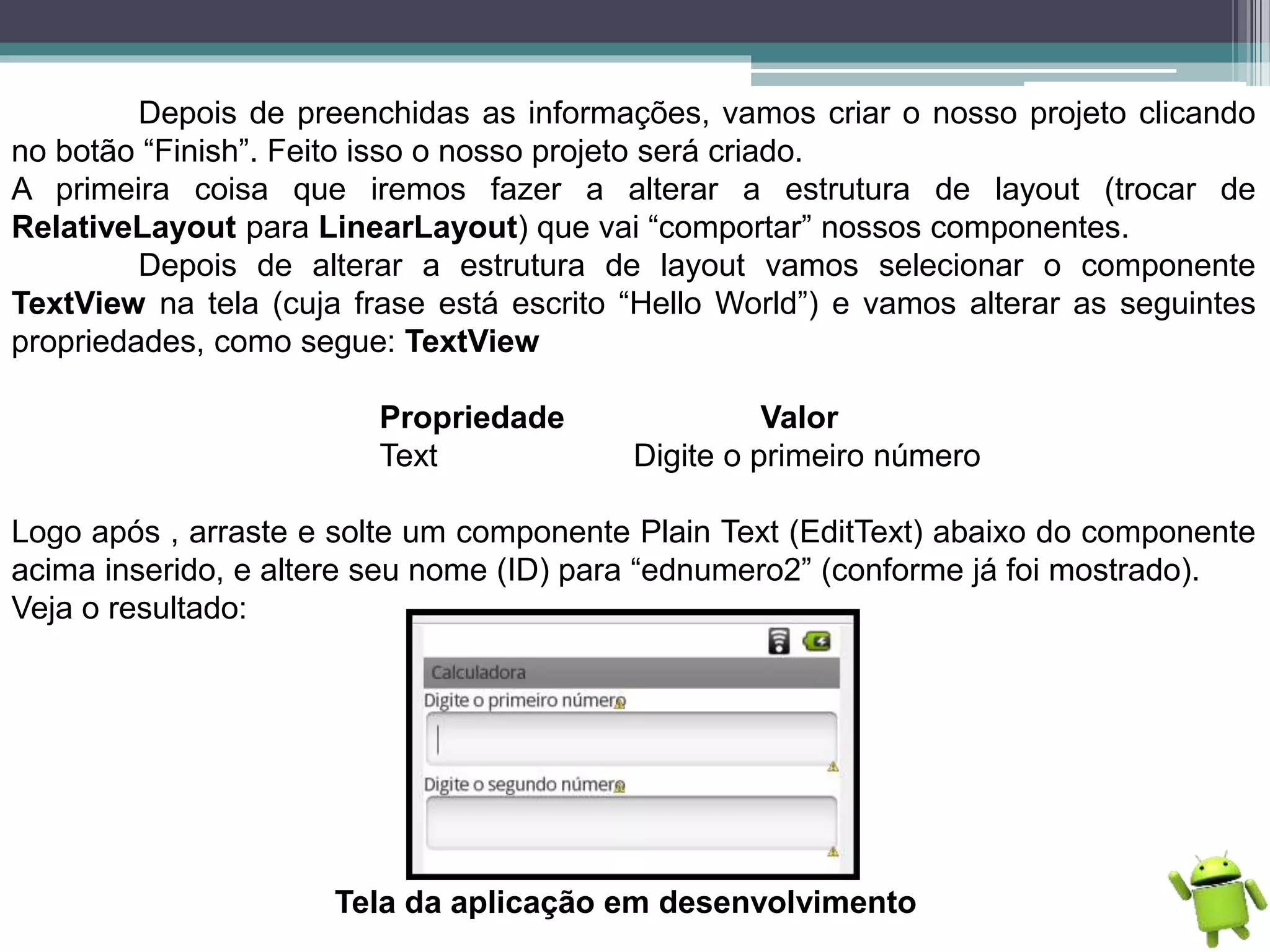 Depois de preenchidas as informações, vamos criar o nosso projeto clicando
no botão “Finish”. Feito isso o nosso projeto será criado.
A primeira coisa que iremos fazer a alterar a estrutura de layout (trocar de
RelativeLayout para LinearLayout) que vai “comportar” nossos componentes.
Depois de alterar a estrutura de layout vamos selecionar o componente
TextView na tela (cuja frase está escrito “Hello World”) e vamos alterar as seguintes
propriedades, como segue: TextView
Propriedade Valor
Text Digite o primeiro número
Logo após , arraste e solte um componente Plain Text (EditText) abaixo do componente
acima inserido, e altere seu nome (ID) para “ednumero2” (conforme já foi mostrado).
Veja o resultado:
Tela da aplicação em desenvolvimento
 