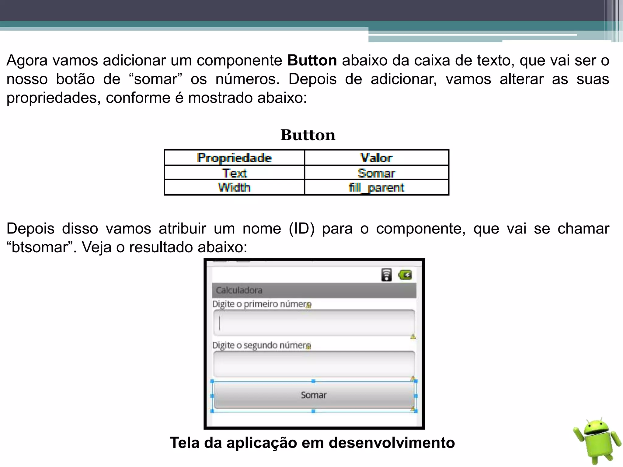 Agora vamos adicionar um componente Button abaixo da caixa de texto, que vai ser o
nosso botão de “somar” os números. Depois de adicionar, vamos alterar as suas
propriedades, conforme é mostrado abaixo:
Button
Depois disso vamos atribuir um nome (ID) para o componente, que vai se chamar
“btsomar”. Veja o resultado abaixo:
Tela da aplicação em desenvolvimento
 