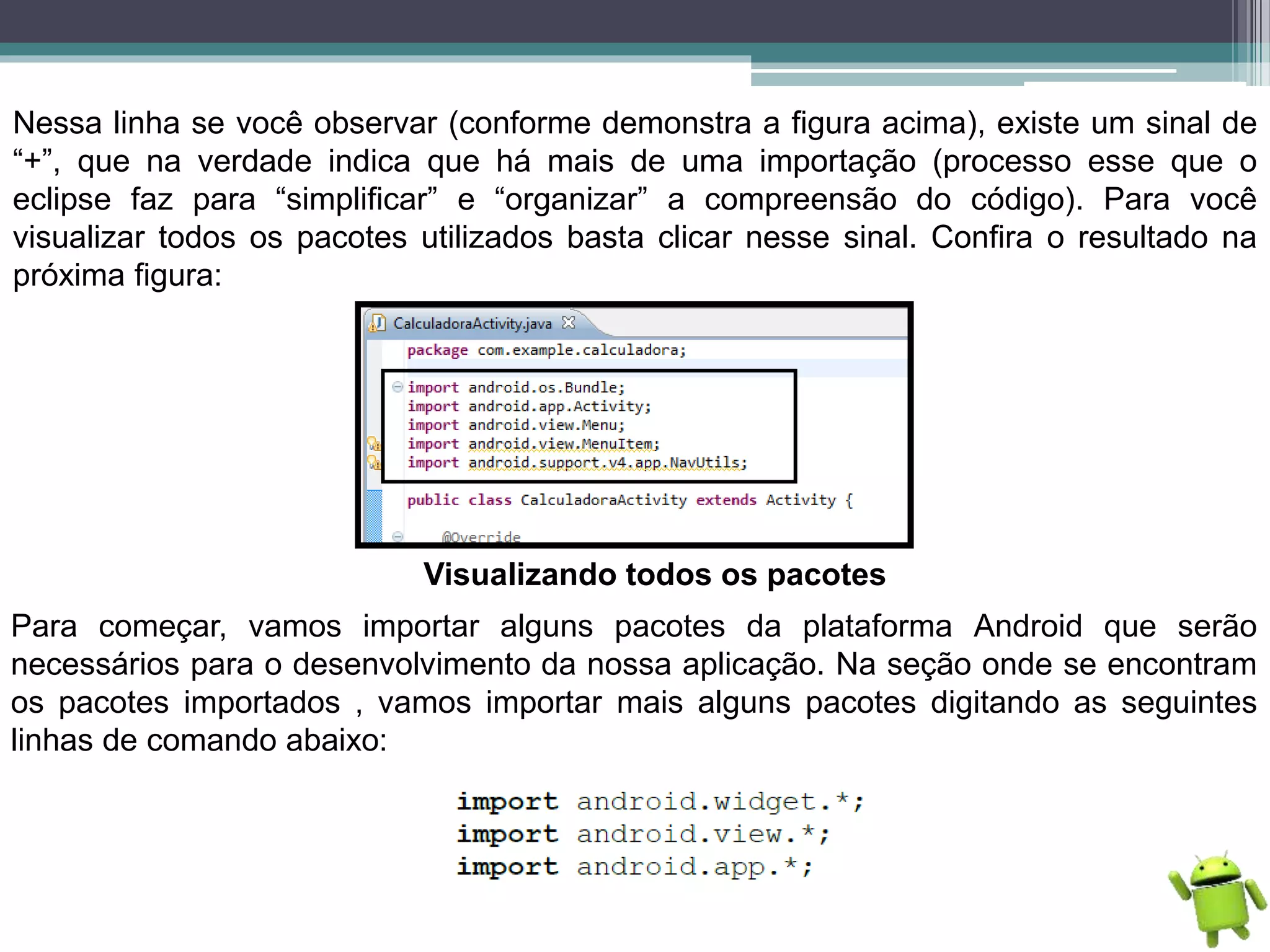 Nessa linha se você observar (conforme demonstra a figura acima), existe um sinal de
“+”, que na verdade indica que há mais de uma importação (processo esse que o
eclipse faz para “simplificar” e “organizar” a compreensão do código). Para você
visualizar todos os pacotes utilizados basta clicar nesse sinal. Confira o resultado na
próxima figura:
Visualizando todos os pacotes
Para começar, vamos importar alguns pacotes da plataforma Android que serão
necessários para o desenvolvimento da nossa aplicação. Na seção onde se encontram
os pacotes importados , vamos importar mais alguns pacotes digitando as seguintes
linhas de comando abaixo:
 