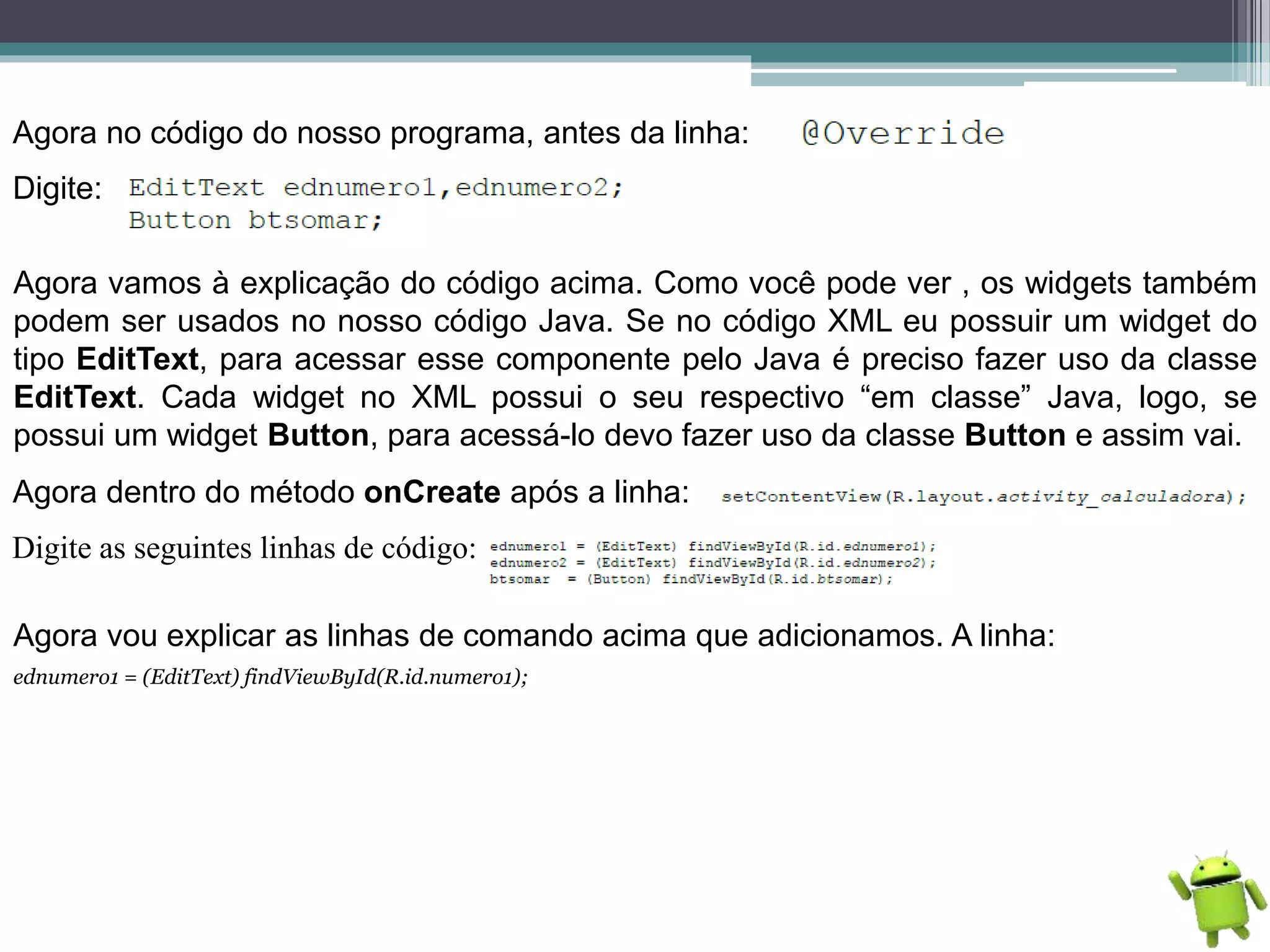 Agora no código do nosso programa, antes da linha:
Digite:
Agora vamos à explicação do código acima. Como você pode ver , os widgets também
podem ser usados no nosso código Java. Se no código XML eu possuir um widget do
tipo EditText, para acessar esse componente pelo Java é preciso fazer uso da classe
EditText. Cada widget no XML possui o seu respectivo “em classe” Java, logo, se
possui um widget Button, para acessá-lo devo fazer uso da classe Button e assim vai.
Agora dentro do método onCreate após a linha:
Digite as seguintes linhas de código:
Agora vou explicar as linhas de comando acima que adicionamos. A linha:
ednumero1 = (EditText) findViewById(R.id.numero1);
 