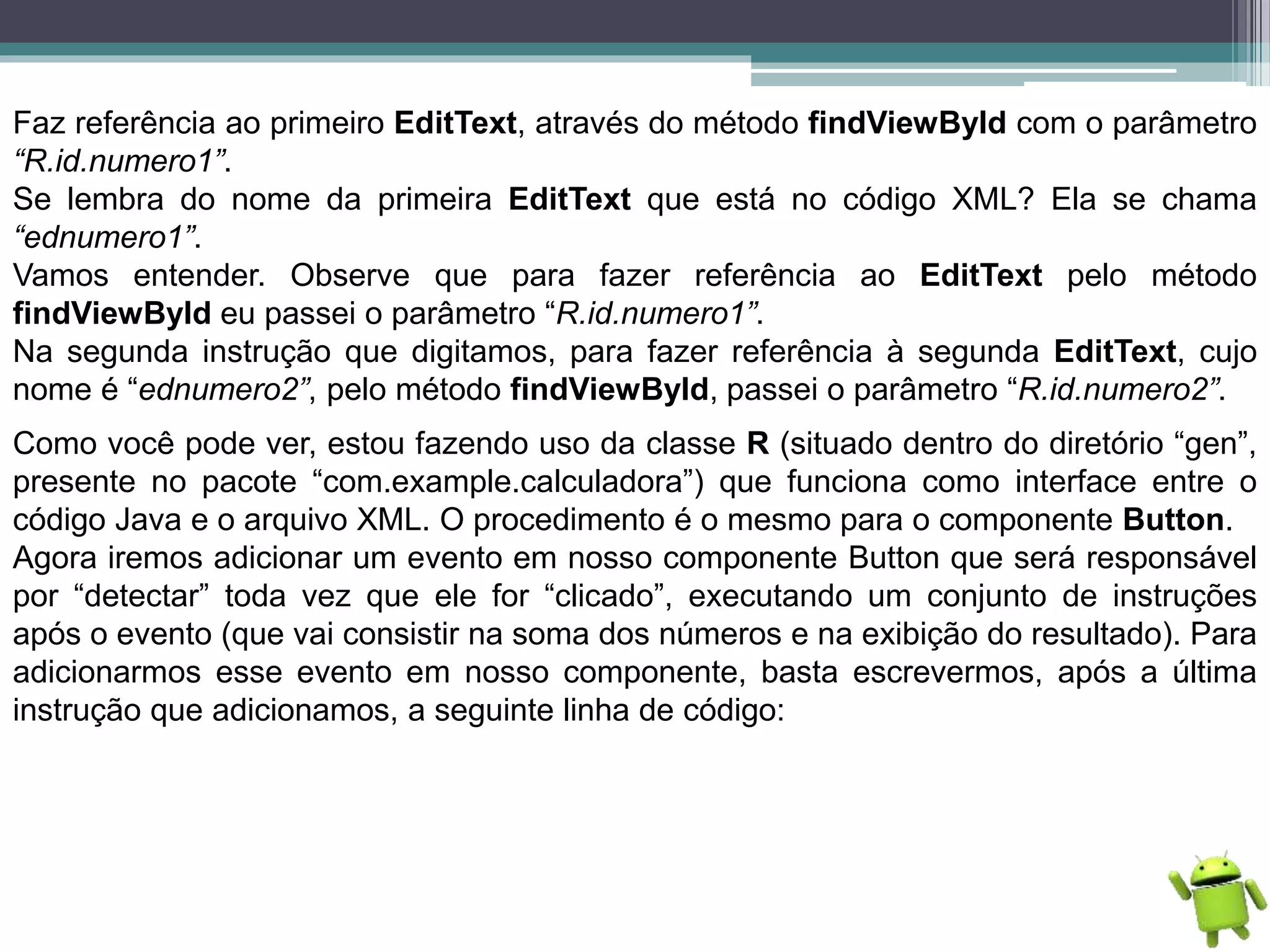 Faz referência ao primeiro EditText, através do método findViewById com o parâmetro
“R.id.numero1”.
Se lembra do nome da primeira EditText que está no código XML? Ela se chama
“ednumero1”.
Vamos entender. Observe que para fazer referência ao EditText pelo método
findViewById eu passei o parâmetro “R.id.numero1”.
Na segunda instrução que digitamos, para fazer referência à segunda EditText, cujo
nome é “ednumero2”, pelo método findViewById, passei o parâmetro “R.id.numero2”.
Como você pode ver, estou fazendo uso da classe R (situado dentro do diretório “gen”,
presente no pacote “com.example.calculadora”) que funciona como interface entre o
código Java e o arquivo XML. O procedimento é o mesmo para o componente Button.
Agora iremos adicionar um evento em nosso componente Button que será responsável
por “detectar” toda vez que ele for “clicado”, executando um conjunto de instruções
após o evento (que vai consistir na soma dos números e na exibição do resultado). Para
adicionarmos esse evento em nosso componente, basta escrevermos, após a última
instrução que adicionamos, a seguinte linha de código:
 