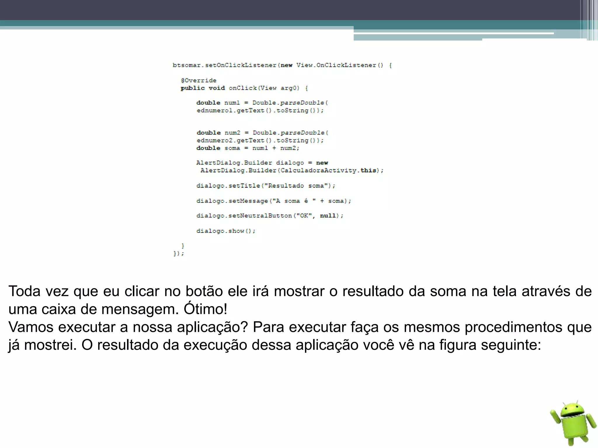 Toda vez que eu clicar no botão ele irá mostrar o resultado da soma na tela através de
uma caixa de mensagem. Ótimo!
Vamos executar a nossa aplicação? Para executar faça os mesmos procedimentos que
já mostrei. O resultado da execução dessa aplicação você vê na figura seguinte:
 