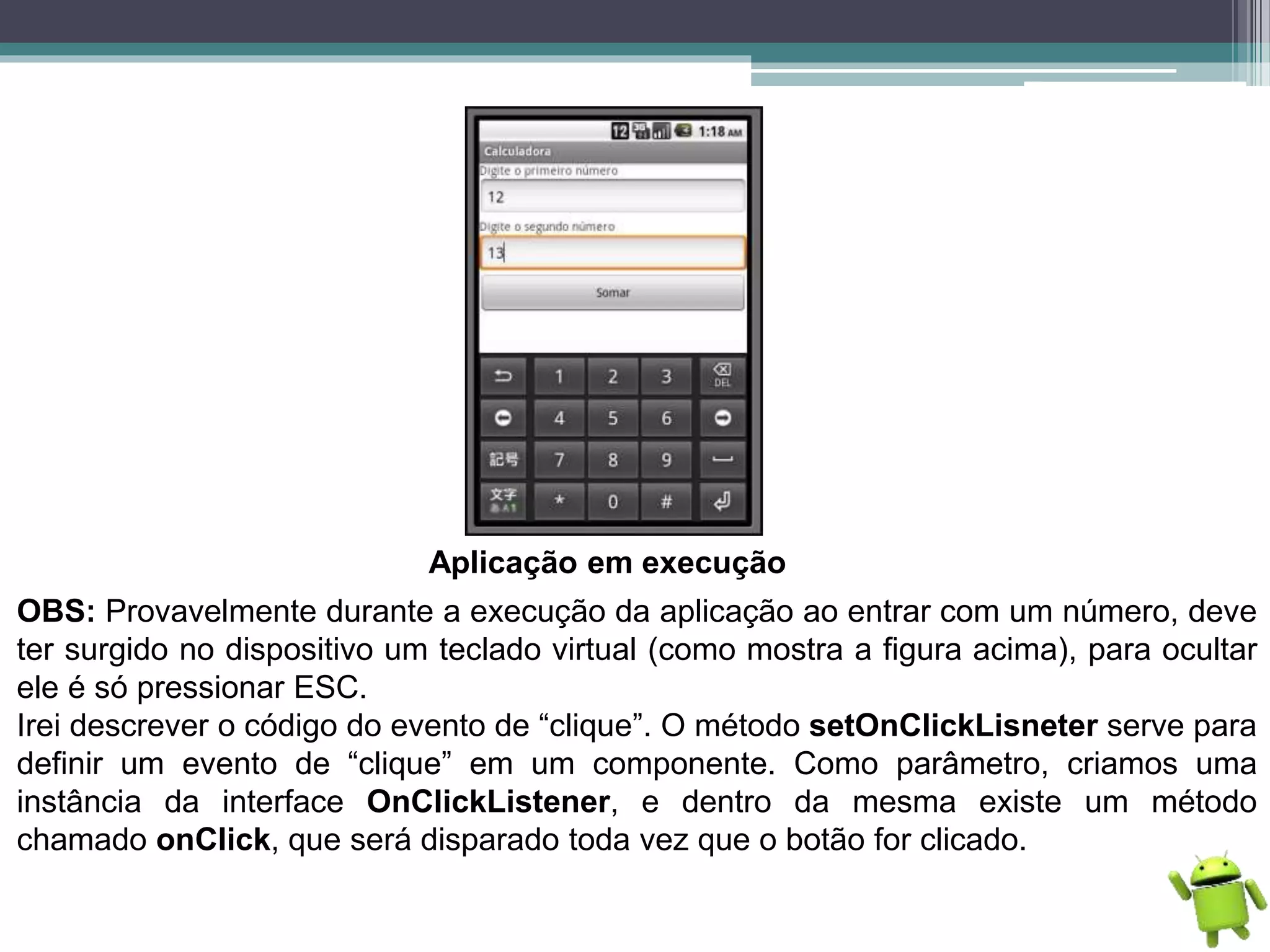 Aplicação em execução
OBS: Provavelmente durante a execução da aplicação ao entrar com um número, deve
ter surgido no dispositivo um teclado virtual (como mostra a figura acima), para ocultar
ele é só pressionar ESC.
Irei descrever o código do evento de “clique”. O método setOnClickLisneter serve para
definir um evento de “clique” em um componente. Como parâmetro, criamos uma
instância da interface OnClickListener, e dentro da mesma existe um método
chamado onClick, que será disparado toda vez que o botão for clicado.
 