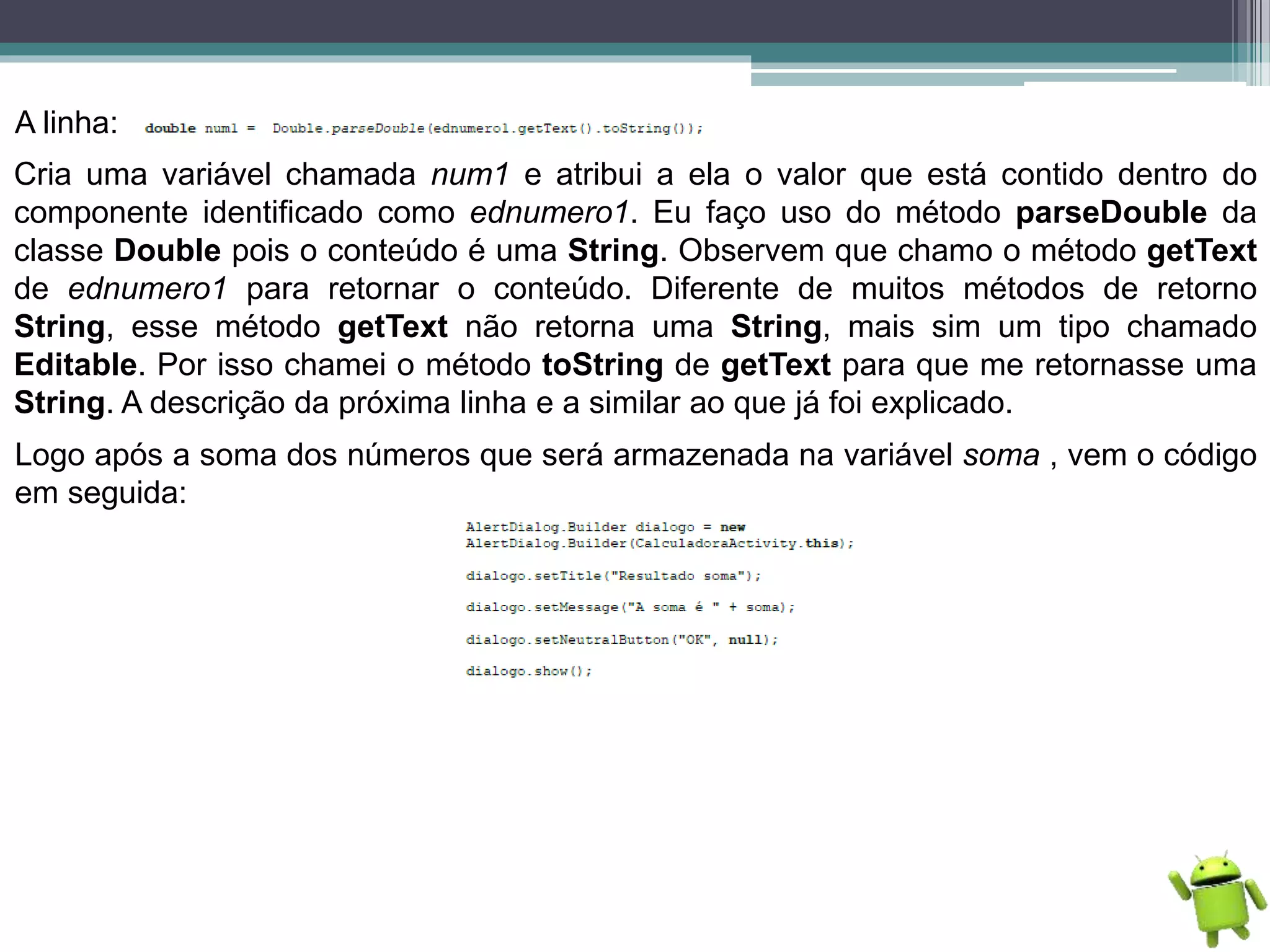 A linha:
Cria uma variável chamada num1 e atribui a ela o valor que está contido dentro do
componente identificado como ednumero1. Eu faço uso do método parseDouble da
classe Double pois o conteúdo é uma String. Observem que chamo o método getText
de ednumero1 para retornar o conteúdo. Diferente de muitos métodos de retorno
String, esse método getText não retorna uma String, mais sim um tipo chamado
Editable. Por isso chamei o método toString de getText para que me retornasse uma
String. A descrição da próxima linha e a similar ao que já foi explicado.
Logo após a soma dos números que será armazenada na variável soma , vem o código
em seguida:
 