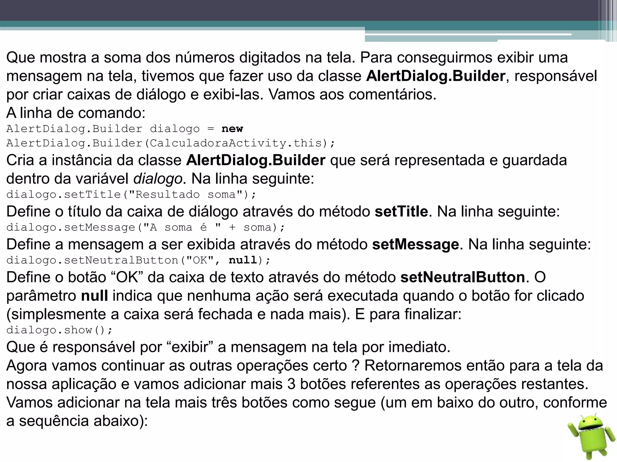 Que mostra a soma dos números digitados na tela. Para conseguirmos exibir uma
mensagem na tela, tivemos que fazer uso da classe AlertDialog.Builder, responsável
por criar caixas de diálogo e exibi-las. Vamos aos comentários.
A linha de comando:
AlertDialog.Builder dialogo = new
AlertDialog.Builder(CalculadoraActivity.this);
Cria a instância da classe AlertDialog.Builder que será representada e guardada
dentro da variável dialogo. Na linha seguinte:
dialogo.setTitle("Resultado soma");
Define o título da caixa de diálogo através do método setTitle. Na linha seguinte:
dialogo.setMessage("A soma é " + soma);
Define a mensagem a ser exibida através do método setMessage. Na linha seguinte:
dialogo.setNeutralButton("OK", null);
Define o botão “OK” da caixa de texto através do método setNeutralButton. O
parâmetro null indica que nenhuma ação será executada quando o botão for clicado
(simplesmente a caixa será fechada e nada mais). E para finalizar:
dialogo.show();
Que é responsável por “exibir” a mensagem na tela por imediato.
Agora vamos continuar as outras operações certo ? Retornaremos então para a tela da
nossa aplicação e vamos adicionar mais 3 botões referentes as operações restantes.
Vamos adicionar na tela mais três botões como segue (um em baixo do outro, conforme
a sequência abaixo):
 
