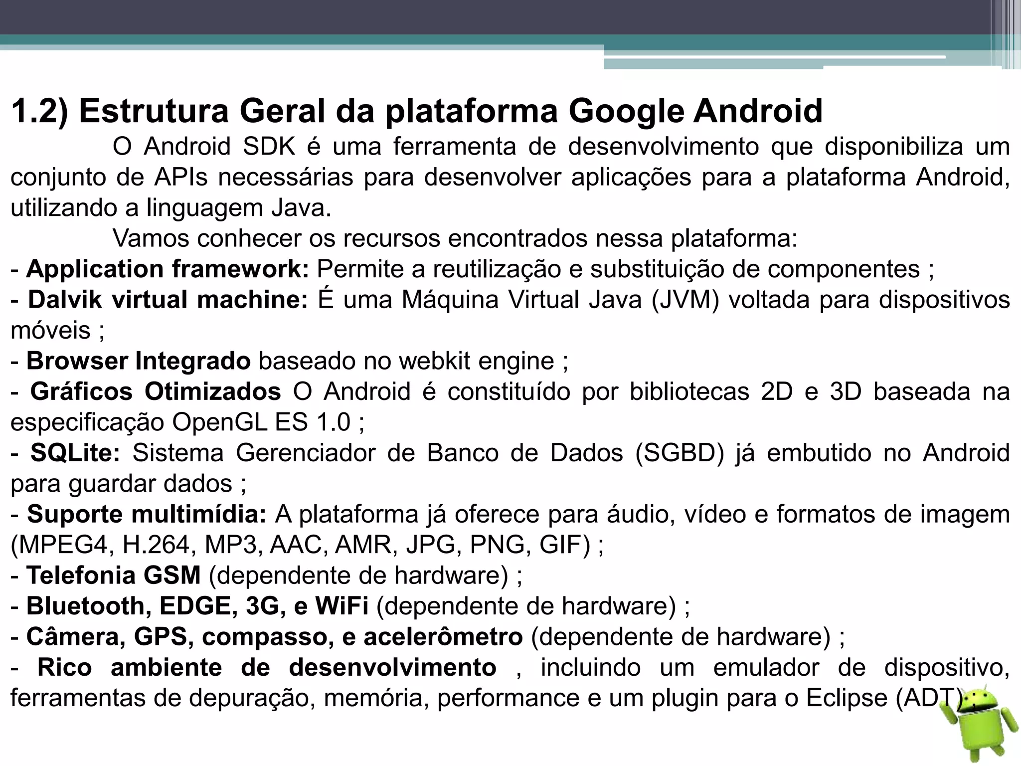 1.2) Estrutura Geral da plataforma Google Android
O Android SDK é uma ferramenta de desenvolvimento que disponibiliza um
conjunto de APIs necessárias para desenvolver aplicações para a plataforma Android,
utilizando a linguagem Java.
Vamos conhecer os recursos encontrados nessa plataforma:
- Application framework: Permite a reutilização e substituição de componentes ;
- Dalvik virtual machine: É uma Máquina Virtual Java (JVM) voltada para dispositivos
móveis ;
- Browser Integrado baseado no webkit engine ;
- Gráficos Otimizados O Android é constituído por bibliotecas 2D e 3D baseada na
especificação OpenGL ES 1.0 ;
- SQLite: Sistema Gerenciador de Banco de Dados (SGBD) já embutido no Android
para guardar dados ;
- Suporte multimídia: A plataforma já oferece para áudio, vídeo e formatos de imagem
(MPEG4, H.264, MP3, AAC, AMR, JPG, PNG, GIF) ;
- Telefonia GSM (dependente de hardware) ;
- Bluetooth, EDGE, 3G, e WiFi (dependente de hardware) ;
- Câmera, GPS, compasso, e acelerômetro (dependente de hardware) ;
- Rico ambiente de desenvolvimento , incluindo um emulador de dispositivo,
ferramentas de depuração, memória, performance e um plugin para o Eclipse (ADT) ;
 