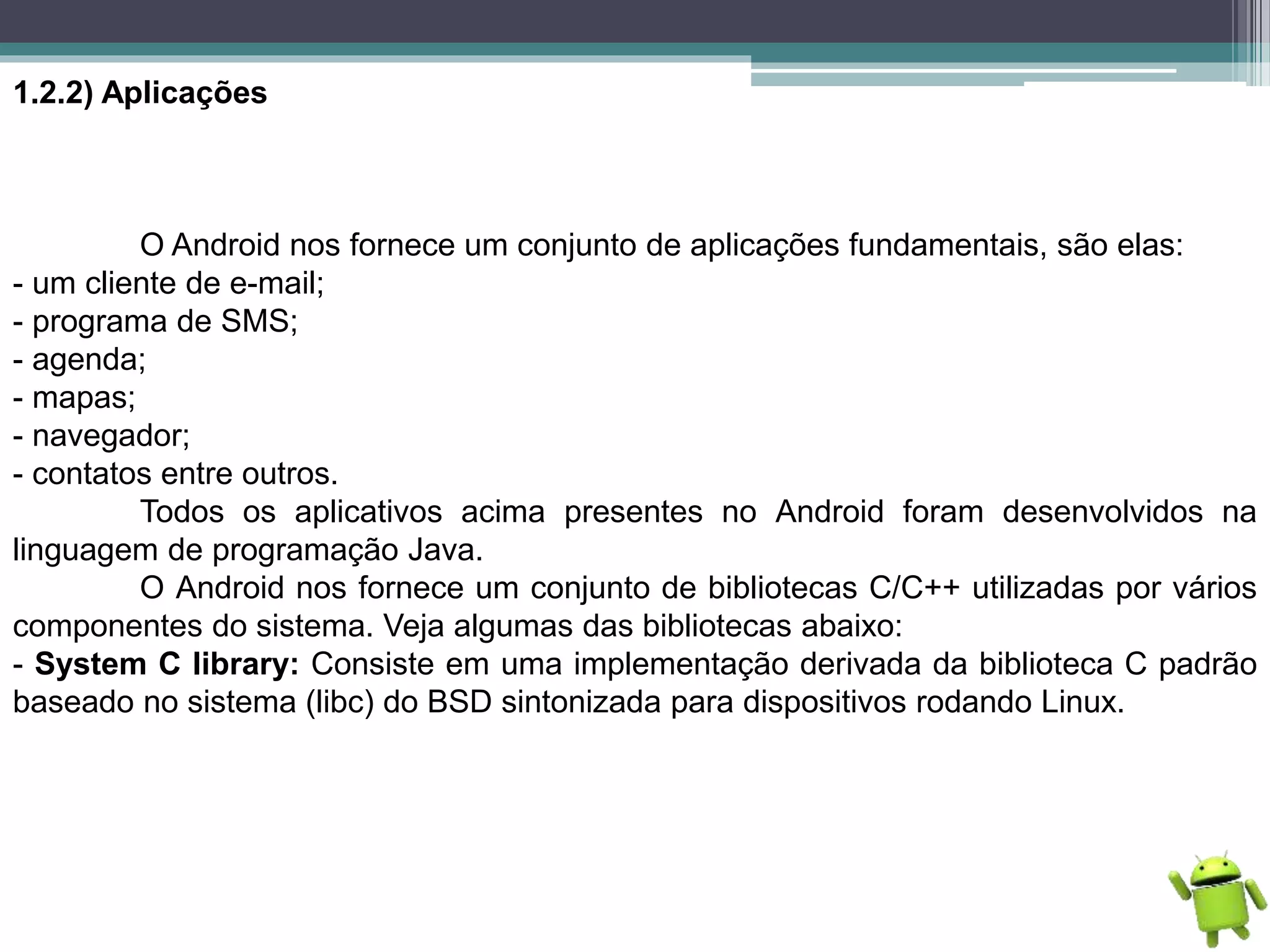 1.2.2) Aplicações
O Android nos fornece um conjunto de aplicações fundamentais, são elas:
- um cliente de e-mail;
- programa de SMS;
- agenda;
- mapas;
- navegador;
- contatos entre outros.
Todos os aplicativos acima presentes no Android foram desenvolvidos na
linguagem de programação Java.
O Android nos fornece um conjunto de bibliotecas C/C++ utilizadas por vários
componentes do sistema. Veja algumas das bibliotecas abaixo:
- System C library: Consiste em uma implementação derivada da biblioteca C padrão
baseado no sistema (libc) do BSD sintonizada para dispositivos rodando Linux.
 