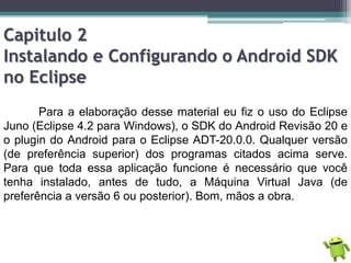 Capitulo 2
Instalando e Configurando o Android SDK
no Eclipse
Para a elaboração desse material eu fiz o uso do Eclipse
Juno (Eclipse 4.2 para Windows), o SDK do Android Revisão 20 e
o plugin do Android para o Eclipse ADT-20.0.0. Qualquer versão
(de preferência superior) dos programas citados acima serve.
Para que toda essa aplicação funcione é necessário que você
tenha instalado, antes de tudo, a Máquina Virtual Java (de
preferência a versão 6 ou posterior). Bom, mãos a obra.
 