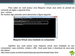 Para saber se você possui uma Maquina virtual Java entre no prompt de
comando de digite a seguinte linha:
java –version
Se mostrar algo parecido como demonstra a figura seguinte:
Maquina Virtual Java instalada no computador
Significa que você possui uma máquina virtual Java instalada no seu
computador, caso contrário, instale o JRE. Você pode fazer o download do Java pelo
link abaixo:
http://www.oracle.com/technetwork/java/javase/downloads/index.html
 
