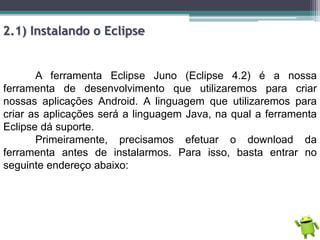 2.1) Instalando o Eclipse
A ferramenta Eclipse Juno (Eclipse 4.2) é a nossa
ferramenta de desenvolvimento que utilizaremos para criar
nossas aplicações Android. A linguagem que utilizaremos para
criar as aplicações será a linguagem Java, na qual a ferramenta
Eclipse dá suporte.
Primeiramente, precisamos efetuar o download da
ferramenta antes de instalarmos. Para isso, basta entrar no
seguinte endereço abaixo:
 