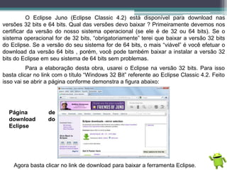 O Eclipse Juno (Eclipse Classic 4.2) está disponível para download nas
versões 32 bits e 64 bits. Qual das versões devo baixar ? Primeiramente devemos nos
certificar da versão do nosso sistema operacional (se ele é de 32 ou 64 bits). Se o
sistema operacional for de 32 bits, “obrigatoriamente” terei que baixar a versão 32 bits
do Eclipse. Se a versão do seu sistema for de 64 bits, o mais “viável” é você efetuar o
download da versão 64 bits , porém, você pode também baixar a instalar a versão 32
bits do Eclipse em seu sistema de 64 bits sem problemas.
Para a elaboração desta obra, usarei o Eclipse na versão 32 bits. Para isso
basta clicar no link com o título “Windows 32 Bit” referente ao Eclipse Classic 4.2. Feito
isso vai se abrir a página conforme demonstra a figura abaixo:
Página de
download do
Eclipse
Agora basta clicar no link de download para baixar a ferramenta Eclipse.
 