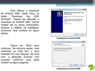 Para efetuar o download
do Android SDK, basta clicar no
botão “Download the SDK
Windows”. Depois de efetuado o
download do Android SDK, vamos
instalar ele no nosso computador.
Execute o utilitário de instalação,
conforme você confere na figura
abaixo:
Instalação do Android SDK
Clique em “Next” para
continuar. Na próxima seção, será
verificado se você tem o Java
instalado em sua máquina. Se você
tiver, a detecção ocorrerá com
sucesso, conforme você pode
conferir na figura seguinte:
Instalação do Android SDK
 