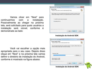 Vamos clicar em “Next” para
continuarmos com a instalação.
Possivelmente ao chegar na próxima
tela, será solicitado para quais usuários a
instalação será visível, conforme é
demonstrado ao lado:
Instalação do Android SDK
Você vai escolher a opção mais
apropriada para o seu caso. Depois disso
clique em “Next” e na próxima tela vamos
definir o diretório de instalação do Android,
conforme é mostrado na figura abaixo:
Instalação do Android SDK
 