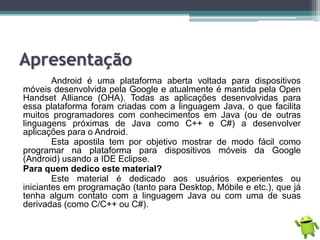 Apresentação
Android é uma plataforma aberta voltada para dispositivos
móveis desenvolvida pela Google e atualmente é mantida pela Open
Handset Alliance (OHA). Todas as aplicações desenvolvidas para
essa plataforma foram criadas com a linguagem Java, o que facilita
muitos programadores com conhecimentos em Java (ou de outras
linguagens próximas de Java como C++ e C#) a desenvolver
aplicações para o Android.
Esta apostila tem por objetivo mostrar de modo fácil como
programar na plataforma para dispositivos móveis da Google
(Android) usando a IDE Eclipse.
Para quem dedico este material?
Este material é dedicado aos usuários experientes ou
iniciantes em programação (tanto para Desktop, Móbile e etc.), que já
tenha algum contato com a linguagem Java ou com uma de suas
derivadas (como C/C++ ou C#).
 