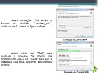 Nessa instalação , irei instalar o
Android no diretório “c:android_sdk”,
conforme você confere na figura ao lado:
Instalação do Android SDK
Vamos clicar me “Next” para
continuar o processo. Na próxima tela
simplesmente clique em “Install” para que a
instalação seja feita, conforme demonstrado
ao lado:
Instalação do Android SDK
 