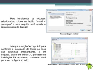 Para instalarmos os recursos
selecionados, clique no botão “Install 4
packages” e sem seguida será aberta a
seguinte caixa de diálogo:
Preparando para instalar
Marque a opção “Accept All” para
confirmar a instalação de todos os itens
que definimos anteriormente, e em
seguida, clique em “Install”. O processo de
instalação irá acontecer, conforme você
pode ver na figura ao lado:
Android SDK – Download do Android 2.2 e de seus recursos
 