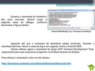 Durante o download do Android e
dos seus recursos, deverá surgir a
seguinte caixa de diálogo, conforme
demonstra a figura abaixo:
Android SDK Manager Log – Processo de instalação
Aguarde até que o processo de download esteja concluído. Quando o
download terminar, feche a caixa de log e em seguida, feche o Android SDK.
Vamos efetuar agora o download do plugin ADT (Android Development Tool),
responsável para que possamos programar no Android através do Eclipse.
Para efetuar o download, entre no link abaixo:
http://developer.android.com/sdk/installing/installing-adt.html
 