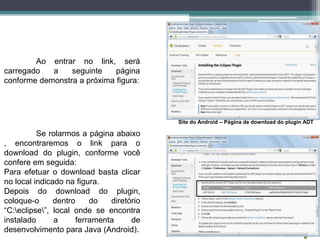 Ao entrar no link, será
carregado a seguinte página
conforme demonstra a próxima figura:
Site do Android – Página de download do plugin ADT
Se rolarmos a página abaixo
, encontraremos o link para o
download do plugin, conforme você
confere em seguida:
Para efetuar o download basta clicar
no local indicado na figura.
Depois do download do plugin,
coloque-o dentro do diretório
“C:eclipse”, local onde se encontra
instalado a ferramenta de
desenvolvimento para Java (Android).
 