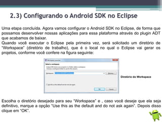 2.3) Configurando o Android SDK no Eclipse
Uma etapa concluída. Agora vamos configurar o Android SDK no Eclipse, de forma que
possamos desenvolver nossas aplicações para essa plataforma através do plugin ADT
que acabamos de baixar.
Quando você executar o Eclipse pela primeira vez, será solicitado um diretório de
“Workspace” (diretório de trabalho), que é o local no qual o Eclipse vai gerar os
projetos, conforme você confere na figura seguinte:
Diretório do Workspace
Escolha o diretório desejado para seu “Workspace” e , caso você deseje que ela seja
definitivo, marque a opção “Use this as the default and do not ask again”. Depois disso
clique em “OK”.
 