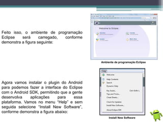 Feito isso, o ambiente de programação
Eclipse será carregado, conforme
demonstra a figura seguinte:
Ambiente de programação Eclipse
Agora vamos instalar o plugin do Android
para podemos fazer a interface do Eclipse
com o Android SDK, permitindo que a gente
desenvolva aplicações para essa
plataforma. Vamos no menu “Help” e sem
seguida selecione “Install New Software”,
conforme demonstra a figura abaixo:
Install New Software
 