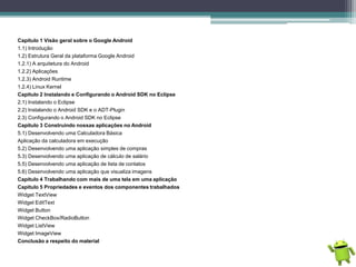 Capitulo 1 Visão geral sobre o Google Android
1.1) Introdução
1.2) Estrutura Geral da plataforma Google Android
1.2.1) A arquitetura do Android
1.2.2) Aplicações
1.2.3) Android Runtime
1.2.4) Linux Kernel
Capitulo 2 Instalando e Configurando o Android SDK no Eclipse
2.1) Instalando o Eclipse
2.2) Instalando o Android SDK e o ADT-Plugin
2.3) Configurando o Android SDK no Eclipse
Capitulo 3 Construindo nossas aplicações no Android
5.1) Desenvolvendo uma Calculadora Básica
Aplicação da calculadora em execução
5.2) Desenvolvendo uma aplicação simples de compras
5.3) Desenvolvendo uma aplicação de cálculo de salário
5.5) Desenvolvendo uma aplicação de lista de contatos
5.6) Desenvolvendo uma aplicação que visualiza imagens
Capitulo 4 Trabalhando com mais de uma tela em uma aplicação
Capitulo 5 Propriedades e eventos dos componentes trabalhados
Widget TextView
Widget EditText
Widget Button
Widget CheckBox/RadioButton
Widget ListView
Widget ImageView
Conclusão a respeito do material
 