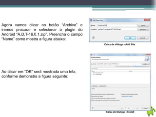 Agora vamos clicar no botão “Archive” e
iremos procurar e selecionar o plugin do
Android “A.D.T-16.0.1.zip”. Preencha o campo
“Name” como mostra a figura abaixo:
Caixa de diálogo - Add Site
Ao clicar em “OK” será mostrada uma tela,
conforme demonstra a figura seguinte:
Caixa de Dialogo - Install
 