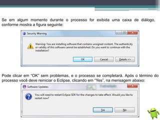 Se em algum momento durante o processo for exibida uma caixa de diálogo,
conforme mostra a figura seguinte:
Pode clicar em “OK” sem problemas, e o processo se completará. Após o término do
processo você deve reiniciar o Eclipse, clicando em “Yes”, na mensagem abaixo:
 