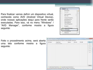 Para finalizar vamos definir um dispositivo virtual,
conhecido como AVD (Android Virtual Device),
onde nossas aplicações daqui para frente serão
executadas. Para isso, vá no menu “Windows” /
“AVD Manager”, conforme mostra a figura
seguinte:
Feito o procedimento acima, será aberta
uma tela conforme mostra a figura
seguinte:
 