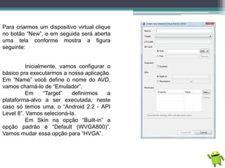 Para criarmos um dispositivo virtual clique
no botão “New”, e em seguida será aberta
uma tela conforme mostra a figura
seguinte:
Inicialmente, vamos configurar o
básico pra executarmos a nossa aplicação.
Em “Name” você define o nome do AVD,
vamos chamá-lo de “Emulador”.
Em “Target” definirmos a
plataforma-alvo a ser executada, neste
caso só temos uma, o “Android 2.2 - API
Level 8”. Vamos selecioná-la.
Em Skin na opção “Built-in” a
opção padrão é “Default (WVGA800)”.
Vamos mudar essa opção para “HVGA”.
 