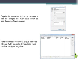 Depois de preencher todos os campos, a
tela de criação do AVD deve estar de
acordo com a figura abaixo:
Para criarmos nosso AVD, clique no botão
“Create AVD” e pronto. O resultado você
confere na figura seguinte:
 